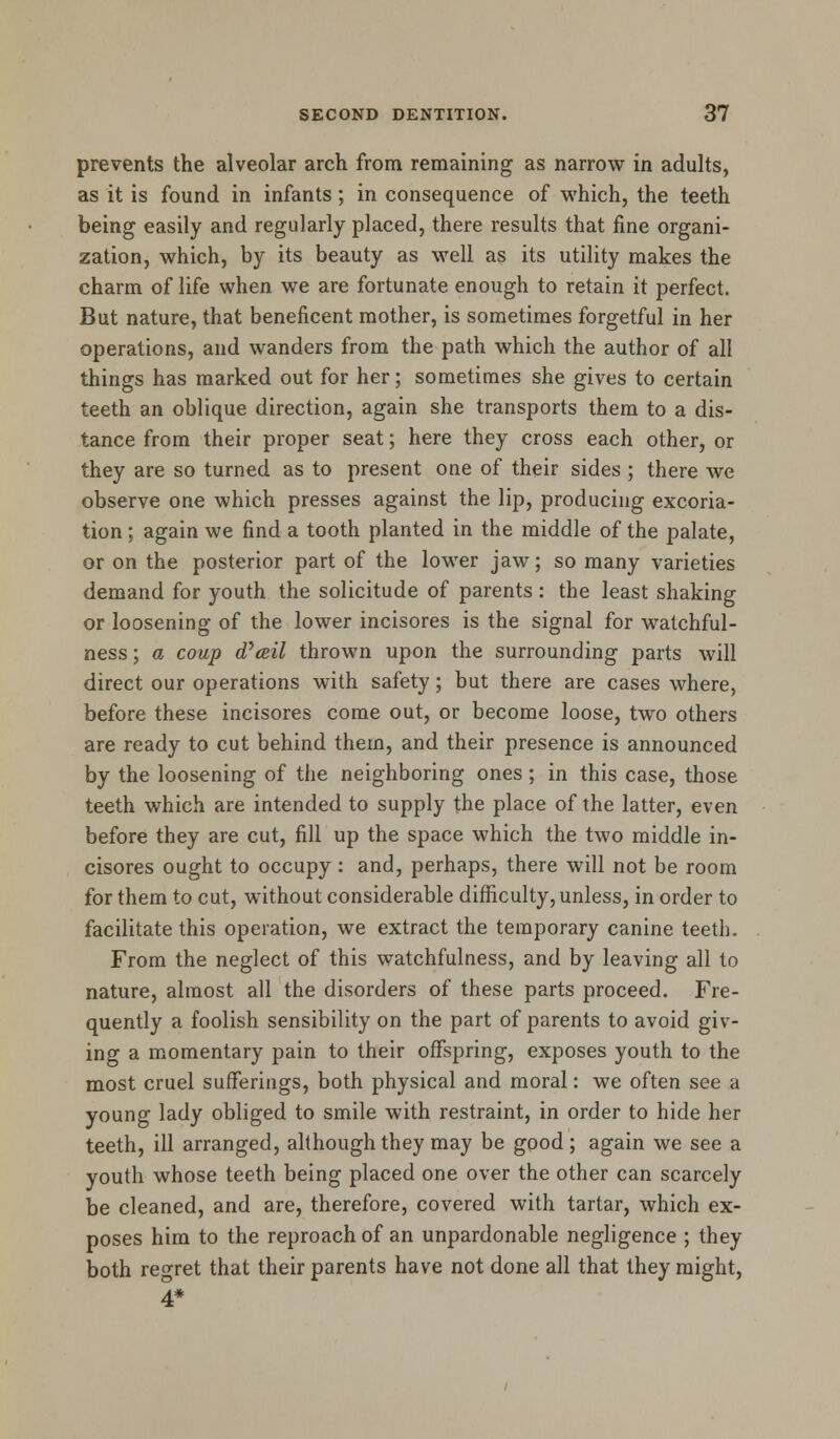 prevents the alveolar arch from remaining as narrow in adults, as it is found in infants; in consequence of which, the teeth being easily and regularly placed, there results that fine organi- zation, which, by its beauty as well as its utility makes the charm of life when we are fortunate enough to retain it perfect. But nature, that beneficent mother, is sometimes forgetful in her operations, and wanders from the path which the author of all things has marked out for her; sometimes she gives to certain teeth an oblique direction, again she transports them to a dis- tance from their proper seat; here they cross each other, or they are so turned as to present one of their sides ; there we observe one which presses against the lip, producing excoria- tion ; again we find a tooth planted in the middle of the palate, or on the posterior part of the lower jaw; so many varieties demand for youth the solicitude of parents: the least shaking or loosening of the lower incisores is the signal for watchful- ness ; a coup oVail thrown upon the surrounding parts will direct our operations with safety; but there are cases where, before these incisores come out, or become loose, two others are ready to cut behind them, and their presence is announced by the loosening of the neighboring ones ; in this case, those teeth which are intended to supply the place of the latter, even before they are cut, fill up the space which the two middle in- cisores ought to occupy : and, perhaps, there will not be room for them to cut, without considerable difficulty, unless, in order to facilitate this operation, we extract the temporary canine teeth. From the neglect of this watchfulness, and by leaving all to nature, almost all the disorders of these parts proceed. Fre- quently a foolish sensibility on the part of parents to avoid giv- ing a momentary pain to their offspring, exposes youth to the most cruel sufferings, both physical and moral: we often see a young lady obliged to smile with restraint, in order to hide her teeth, ill arranged, although they may be good ; again we see a youth whose teeth being placed one over the other can scarcely be cleaned, and are, therefore, covered with tartar, which ex- poses him to the reproach of an unpardonable negligence ; they both regret that their parents have not done all that they might, 4*