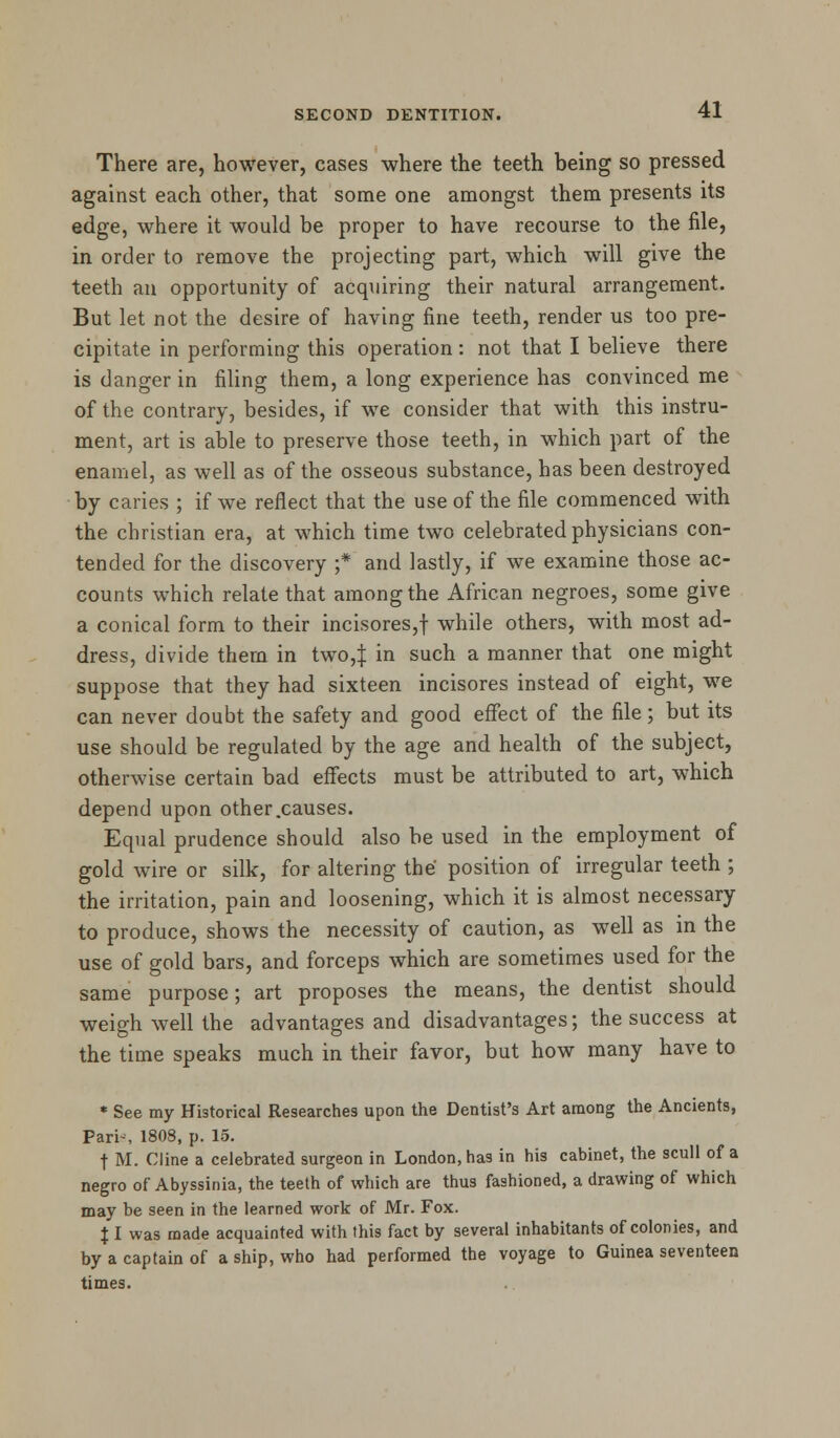 There are, however, cases where the teeth being so pressed against each other, that some one amongst them presents its edge, where it would be proper to have recourse to the file, in order to remove the projecting part, which will give the teeth an opportunity of acquiring their natural arrangement. But let not the desire of having fine teeth, render us too pre- cipitate in performing this operation : not that I believe there is danger in filing them, a long experience has convinced me of the contrary, besides, if we consider that with this instru- ment, art is able to preserve those teeth, in which part of the enamel, as well as of the osseous substance, has been destroyed by caries ; if we reflect that the use of the file commenced with the christian era, at which time two celebrated physicians con- tended for the discovery ;* and lastly, if we examine those ac- counts which relate that among the African negroes, some give a conical form to their incisores,f while others, with most ad- dress, divide them in two,J in such a manner that one might suppose that they had sixteen incisores instead of eight, we can never doubt the safety and good effect of the file; but its use should be regulated by the age and health of the subject, otherwise certain bad effects must be attributed to art, which depend upon other .causes. Equal prudence should also be used in the employment of gold wire or silk, for altering the position of irregular teeth ; the irritation, pain and loosening, which it is almost necessary to produce, shows the necessity of caution, as well as in the use of gold bars, and forceps which are sometimes used for the same purpose; art proposes the means, the dentist should weigh well the advantages and disadvantages; the success at the time speaks much in their favor, but how many have to * See my Historical Researches upon the Dentist's Art among the Ancients, Pari-, 1808, p. 15. t M. Cline a celebrated surgeon in London, has in his cabinet, the scull of a negro of Abyssinia, the teeth of which are thus fashioned, a drawing of which may be seen in the learned work of Mr. Fox. \ I was made acquainted with this fact by several inhabitants of colonies, and by a captain of a ship, who had performed the voyage to Guinea seventeen times.