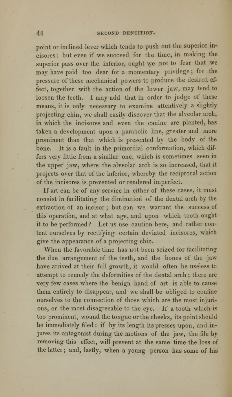 point or inclined lever which tends to push out the superior in- cisores: but even if we succeed for the time, in making the superior pass over the inferior, ought we not to fear that we may have paid too dear for a momentary privilege; for the pressure of these mechanical powers to produce the desired ef- fect, together with the action of the lower jaw, may tend to loosen the teeth. I may add that in order to judge of these means, it is only necessary to examine attentively a slightly projecting chin, we shall easily discover that the alveolar arch, in which the incisores and even the canine are planted, has taken a development upon a parabolic line, greater and more prominent than that which is presented by the body of the bone. It is a fault in the primordial conformation, which dif- fers very little from a similar one, which is sometimes seen in the upper jaw, where the alveolar arch is so increased, that it projects over that of the inferior, whereby the reciprocal action of the incisores is prevented or rendered imperfect. If art can be of any service in either of these cases, it must consist in facilitating the diminution of the dental arch by the extraction of an incisor; but can we warrant the success of this operation, and at what age, and upon which tooth ought it to be performed ? Let us use caution here, and rather con- tent ourselves by rectifying certain deviated incisores, which give the appearance of a projecting chin. When the favorable time has not been seized for facilitating the due arrangement of the teeth, and the bones of the jaw have arrived at their full growth, it would often be useless to attempt to remedy the deformities of the dental arch ; there are very few cases where the benign hand of art is able to cause them entirely to disappear, and we shall be obliged to confine ourselves to the connection of those which are the most injuri- ous, or the most disagreeable to the eye. If a tooth which is too prominent, wound the tongue or the cheeks, its point should be immediately filed: if by its length its presses upon, and in- jures its antagonist during the motions of the jaw, the file by removing this effect, will prevent at the same time the loss of the latter; and, lastly, when a young person has some of his