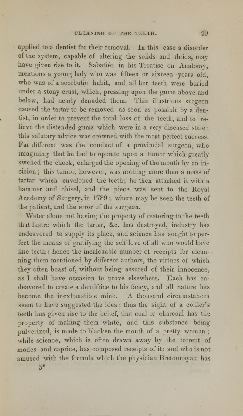 applied to a dentist for their removal. In this case a disorder of the system, capable of altering the solids and fluids, may have given rise to it. Sabatier in his Treatise on Anatomy, mentions a young lady who was fifteen or sixteen years old, who was of a scorbutic habit, and all her teeth were buried under a stony crust, which, pressing upon the gums above and below, had nearly denuded them. This illustrious surgeon caused the tartar to be removed as soon as possible by a den- tist, in order to prevent the total loss of the teeth, and to re- lieve the distended gums which were in a very diseased state ; this salutary advice was crowned with the most perfect success. Far different was the conduct of a provincial surgeon, who imagining that he had to operate upon a tumor which greatly swelled the cheek, enlarged the opening of the mOuth by an in- cision ; this tumor, however, was nothing more than a mass of tartar which enveloped the teeth; he then attacked it with a hammer and chisel, and the piece was sent to the Royal Academy of Surgery, in 1789 ; where may be seen the teeth of the patient, and the error of the surgeon. Water alone not having the property of restoring to the teeth that lustre which the tartar, &c. has destroyed, industry has endeavored to supply its place, and science has sought to per- fect the means of gratifying the self-love of all who would have fine teeth : hence the incalcuable number of receipts for clean- ning them mentioned by different authors, the virtues of which they often boast of, without being assured of their innocence, as I shall have occasion to prove elsewhere. Each has en- deavored to create a dentifrice to his fancy, and all nature has become the inexhaustible mine. A thousand circumstances seem to have suggested the idea ; thus the sight of a collier's teeth has given rise to the belief, that coal or charcoal has the property of making them white, and this substance being pulverized, is made to blacken the mouth of a pretty woman ; while science, which is often drawn away by the torrent of modes and caprice, has composed receipts of it: and who is not amused with the formula which the physician Bretounayau has 5*