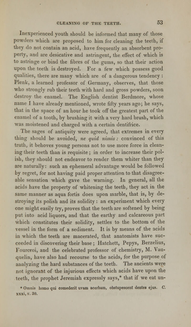 Inexperienced youth should be informed that many of those powders which are proposed to him for cleaning the teeth, if they do not contain an acid, have frequently an absorbent pro- perty, and are desicative and astringent, the effect of which is to astringe or bind the fibres of the gums, so that their action upon the teeth is destroyed. For a few which possess good qualities, there are many which are of a dangerous tendency : Plenk, a learned professor of Germany, observes, that those who strongly rub their teeth with hard and gross powders, soon destroy the enamel. The English dentist Berdmore, whose name I have already mentioned, wrote fifty years ago; he says, that in the space of an hour he took off the greatest part of the enamel of a tooth, by brushing it with a very hard brush, which was moistened and charged with a certain dentifrice. The sages of antiquity were agreed, that extremes in every thing should be avoided, ne quid nimis : convinced of this truth, it behoves young persons not to use more force in clean- ing their teeth than is requisite ; in order to increase their pol- ish, they should not endeavor to render them whiter than they are naturally: such an ephemeral advantage would be followed by regret, for not having paid proper attention to that disagree- able sensation which gave the warning. In general, all the acids have the property of whitening the teeth, they act in the same manner as aqua fortis does upon marble, that is, by de- stroying its polish and its solidity: an experiment which every one might easily try, proves that the teeth are softened by being put into acid liquors, and that the earthy and calcareous part which constitutes their solidity, settles to the bottom of the vessel in the form of a sediment. It is by means of the acids in which the teeth are macerated, that anatomists have suc- ceeded in discovering their base ; Hatchett, Pepys, Berzelius, Fourcroi, and the celebrated professor of chemistry, M. Vau- quelin, have also had recourse to the acids, for the purpose of analyzing the hard substances of the teeth. The ancients were not ignorant of the injurious effects which acids have upon the teeth, the prophet Jeremiah expressly says,* that if we eat un- * Omnis homo qui comederit uvam acerbam, obstupescent dentes ejus. C. xxxi, v. 30.