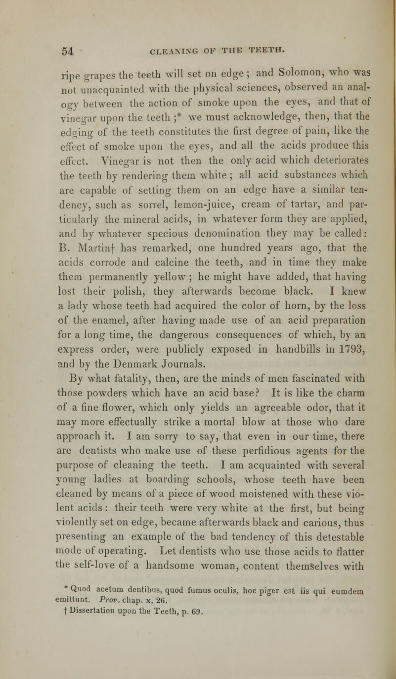 ripe grapes the teeth will set on edge ; and Solomon, who was not unacquainted with the physical sciences, observed an anal- ogy between the action of smoke upon the eyes, and that of vinegar upon the teeth ;* we must acknowledge, then, that the edging of the teeth constitutes the first degree of pain, like the effect of smoke upon the eyes, and all the acids produce this effect. Vinegar is not then the only acid which deteriorates the teeth by rendering them white ; all acid substances which are capable of setting them on an edge have a similar ten- dency, such as sorrel, lemon-juice, cream of tartar, and par- ticularly the mineral acids, in whatever form they are applied, and by whatever specious denomination they may be called : B. Martinf has remarked, one hundred years ago, that the acids corrode and calcine the teeth, and in time they make them permanently yellow ; he might have added, that having lost their polish, they afterwards become black. 1 knew a lady whose teeth had acquired the color of horn, by the loss of the enamel, after having made use of an acid preparation for a long time, the dangerous consequences of which, by an express order, were publicly exposed in handbills in 1793, and by the Denmark Journals. By what fatality, then, are the minds of men fascinated with those powders which have an acid base? It is like the charm of a fine flower, which only yields an agreeable odor, that it may more effectually strike a mortal blow at those who dare approach it. I am sorry to say, that even in our time, there are dentists who make use of these perfidious agents for the purpose of cleaning the teeth. I am acquainted with several young ladies at boarding schools, whose teeth have been cleaned by means of a piece of wood moistened with these vio- lent acids : their teeth were very wrhite at the first, but being violently set on edge, became afterwards black and carious, thus presenting an example of the bad tendency of this detestable mode of operating. Let dentists who use those acids to flatter the self-love of a handsome woman, content themselves with * Quod acetum dentibus, quod fumus oculis, hoc piger est iis qui eumdem emittunt. Prov. chap, x, 26. t Dissertation upon the Teeth, p. 69.