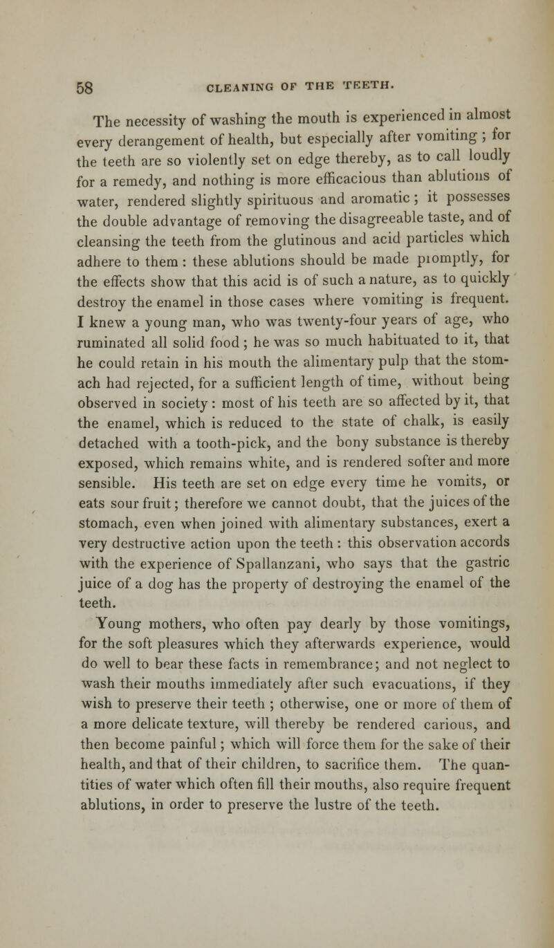 The necessity of washing the mouth is experienced in almost every derangement of health, but especially after vomiting ; for the teeth are so violently set on edge thereby, as to call loudly for a remedy, and nothing is more efficacious than ablutions of water, rendered slightly spirituous and aromatic; it possesses the double advantage of removing the disagreeable taste, and of cleansing the teeth from the glutinous and acid particles which adhere to them : these ablutions should be made piomptly, for the effects show that this acid is of such a nature, as to quickly destroy the enamel in those cases where vomiting is frequent. I knew a young man, who was twenty-four years of age, who ruminated all solid food; he was so much habituated to it, that he could retain in his mouth the alimentary pulp that the stom- ach had rejected, for a sufficient length of time, without being observed in society: most of his teeth are so affected by it, that the enamel, which is reduced to the state of chalk, is easily detached with a tooth-pick, and the bony substance is thereby exposed, which remains white, and is rendered softer and more sensible. His teeth are set on edge every time he vomits, or eats sour fruit; therefore we cannot doubt, that the juices of the stomach, even when joined with alimentary substances, exert a very destructive action upon the teeth : this observation accords with the experience of Spallanzani, who says that the gastric juice of a dog has the property of destroying the enamel of the teeth. Young mothers, who often pay dearly by those vomitings, for the soft pleasures which they afterwards experience, would do well to bear these facts in remembrance; and not neglect to wash their mouths immediately after such evacuations, if they wish to preserve their teeth ; otherwise, one or more of them of a more delicate texture, will thereby be rendered carious, and then become painful; which will force them for the sake of their health, and that of their children, to sacrifice them. The quan- tities of water which often fill their mouths, also require frequent ablutions, in order to preserve the lustre of the teeth.