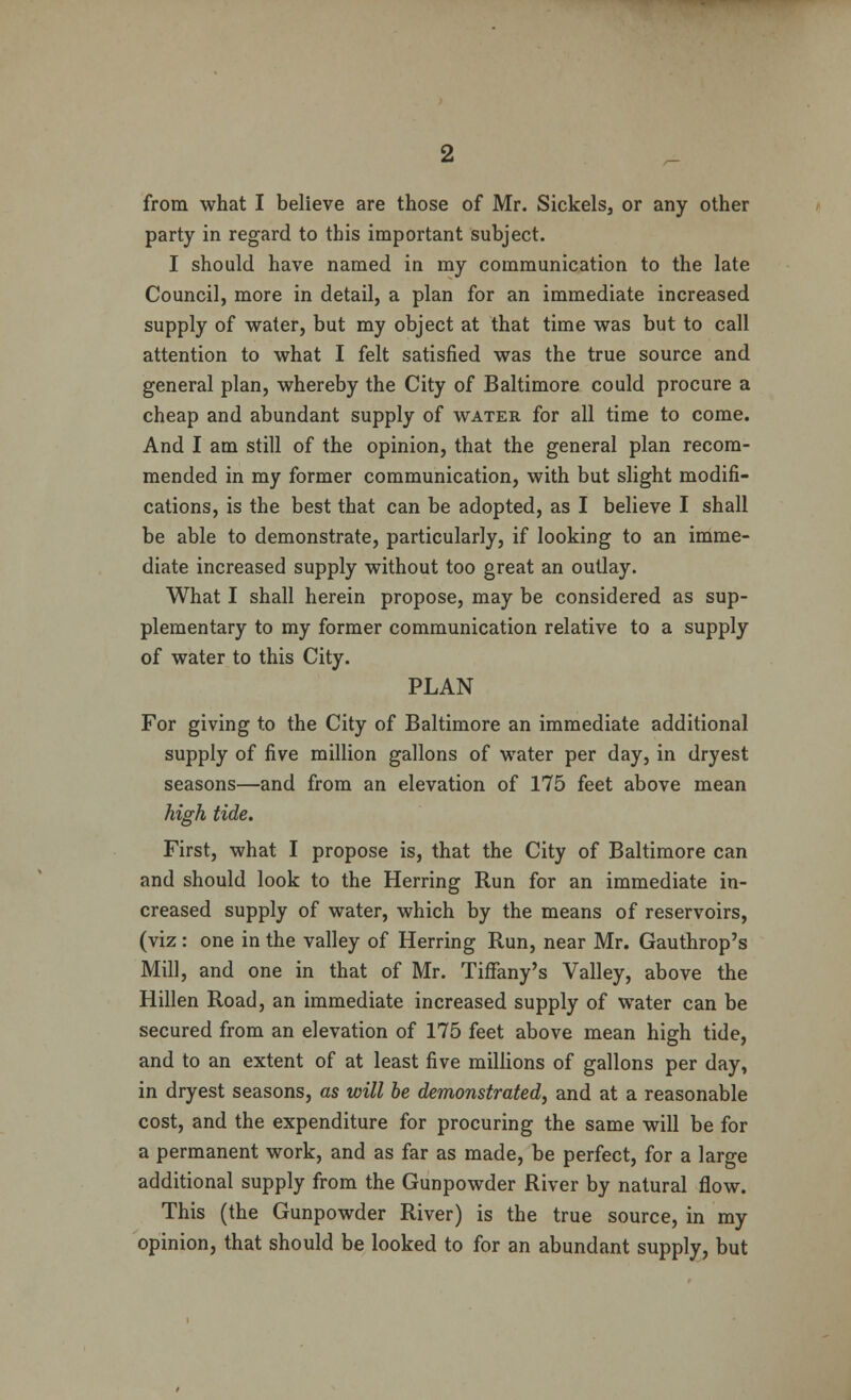 from what I believe are those of Mr. Sickels, or any other party in regard to this important subject. I should have named in my communication to the late Council, more in detail, a plan for an immediate increased supply of water, but my object at that time was but to call attention to what I felt satisfied was the true source and general plan, whereby the City of Baltimore could procure a cheap and abundant supply of water for all time to come. And I am still of the opinion, that the general plan recom- mended in my former communication, with but slight modifi- cations, is the best that can be adopted, as I believe I shall be able to demonstrate, particularly, if looking to an imme- diate increased supply without too great an outlay. What I shall herein propose, may be considered as sup- plementary to my former communication relative to a supply of water to this City. PLAN For giving to the City of Baltimore an immediate additional supply of five million gallons of water per day, in dryest seasons—and from an elevation of 175 feet above mean high tide. First, what I propose is, that the City of Baltimore can and should look to the Herring Run for an immediate in- creased supply of water, which by the means of reservoirs, (viz : one in the valley of Herring Run, near Mr. Gauthrop's Mill, and one in that of Mr. Tiffany's Valley, above the Hillen Road, an immediate increased supply of water can be secured from an elevation of 175 feet above mean high tide, and to an extent of at least five millions of gallons per day, in dryest seasons, as will be demonstrated, and at a reasonable cost, and the expenditure for procuring the same will be for a permanent work, and as far as made, be perfect, for a large additional supply from the Gunpowder River by natural flow. This (the Gunpowder River) is the true source, in my opinion, that should be looked to for an abundant supply, but