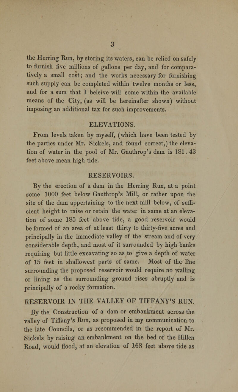 the Herring Run, by storing its waters, can be relied on safely to furnish five millions of gallons per day, and for compara- tively a small cost; and the works necessary for furnishing such supply can be completed within twelve months or less, and for a sum that I beleive will come within the available means of the City, (as will be hereinafter shown) without imposing an additional tax for such improvements. ELEVATIONS. From levels taken by myself, (which have been tested by the parties under Mr. Sickels, and found correct,) the eleva- tion of water in the pool of Mr. Gauthrop's dam is 181. 43 feet above mean high tide. RESERVOIRS. By the erection of a dam in the Herring Run, at a point some 1000 feet below Gauthrop's Mill, or rather upon the site of the dam appertaining to the next mill below, of suffi- cient height to raise or retain the water in same at an eleva- tion of some 185 feet above tide, a good reservoir would be formed of an area of at least thirty to thirty-five acres and principally in the immediate valley of the stream and of very considerable depth, and most of it surrounded by high banks requiring but little excavating so as to give a depth of water of 15 feet in shallowest parts of same. Most of the lme surrounding the proposed reservoir would require no walling or lining as the surrounding ground rises abruptly and is principally of a rocky formation. RESERVOIR IN THE VALLEY OF TIFFANY'S RUN. By the Construction of a dam or embankment across the valley of Tiffany's Run, as proposed in my communication to the late Councils, or as recommended in the report of Mr. Sickels by raising an embankment on the bed of the Hillen Road, would flood, at an elevation of 1.68 feet above tide as