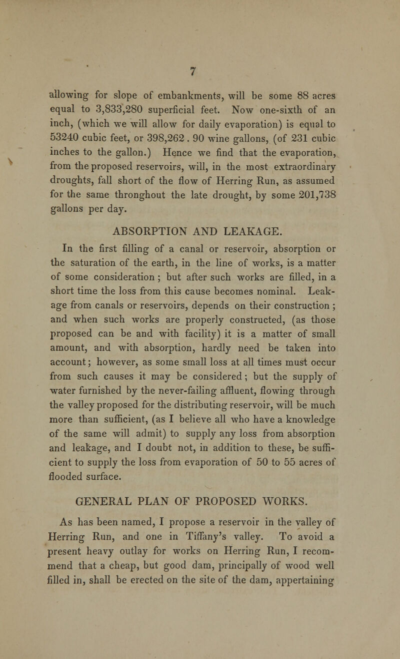 allowing for slope of embankments, will be some 88 acres equal to 3,833,280 superficial feet. Now one-sixth of an inch, (which we will allow for daily evaporation) is equal to 53240 cubic feet, or 398,262 . 90 wine gallons, (of 231 cubic inches to the gallon.) Hence we find that the evaporation, from the proposed reservoirs, will, in the most extraordinary droughts, fall short of the flow of Herring Run, as assumed for the same thronghout the late drought, by some 201,738 gallons per day. ABSORPTION AND LEAKAGE. In the first filling of a canal or reservoir, absorption or the saturation of the earth, in the line of works, is a matter of some consideration; but after such works are filled, in a short time the loss from this cause becomes nominal. Leak- age from canals or reservoirs, depends on their construction ; and when such works are properly constructed, (as those proposed can be and with facility) it is a matter of small amount, and with absorption, hardly need be taken into account; however, as some small loss at all times must occur from such causes it may be considered; but the supply of water furnished by the never-failing affluent, flowing through the valley proposed for the distributing reservoir, will be much more than sufficient, (as I believe all who have a knowledge of the same will admit) to supply any loss from absorption and leakage, and I doubt not, in addition to these, be suffi- cient to supply the loss from evaporation of 50 to 55 acres of flooded surface. GENERAL PLAN OF PROPOSED WORKS. As has been named, I propose a reservoir in the valley of Herring Run, and one in Tiffany's valley. To avoid a present heavy outlay for works on Herring Run, I recom- mend that a cheap, but good dam, principally of wood well filled in, shall be erected on the site of the dam, appertaining