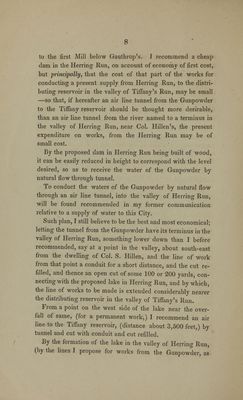 to the first Mill below Gauthrop's. I recommend a cheap clam in the Herring Run, on account of economy of first cost, but principally, that the cost of that part of the works for conducting a present supply from Herring Run, to the distri- buting reservoir in the valley of Tiffany's Run, maybe small —so that, if hereafter an air line tunnel from the Gunpowder to the Tiffany reservoir should be thought more desirable, than an air line tunnel from the river named to a terminus in the valley of Herring Run, near Col. Hillen's, the present expenditure on works, from the Herring Run may be of small cost. By the proposed dam in Herring Run being built of wood, it can be easily reduced in height to correspond with the level desired, so as to receive the water of the Gunpowder by natural flow through tunnel. To conduct the waters of the Gunpowder by natural flow through an air line tunnel, into the valley of Herring Run, will be found recommended in my former communication relative to a supply of water to this City. Such plan, I still believe to be the best and most economical; letting the tunnel from the Gunpowder have its terminus in the valley of Herring Run, something lower down than I before recommended, say at a point in the valley, about south-east from the dwelling of Col. S. Hillen, and the line of work from that point a conduit for a short distance, and the cut re- filled, and thence an open cut of some 100 or 200 yards, con- necting with the proposed lake in Herring Run, and by which, the line of works to be made is extended considerably nearer the distributing reservoir in the valley of Tiffany's Run. From a point on the west side of the lake near the over- fall of same, (for a permanent work,) I recommend an air line to the Tiffany reservoir, (distance about 3,500 feet,) by tunnel and cut with conduit and cut refilled. By the formation of the lake in the valley of Herring Run, (by the lines I propose for works from the Gunpowder, as