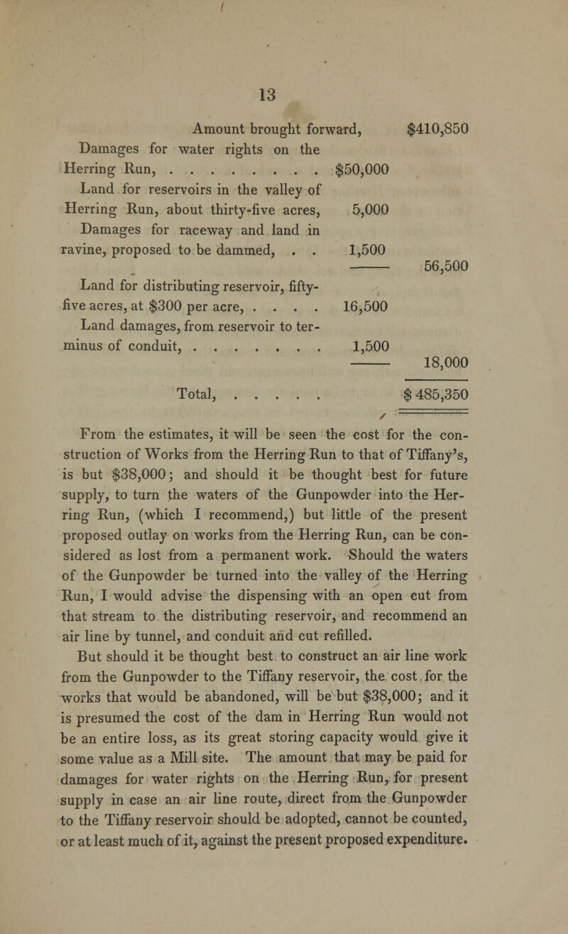 Amount brought forward, $410,850 Damages for water rights on the Herring Run, $50,000 Land. for reservoirs in the valley of Herring Run, about thirty-five acres, 5,000 Damages for raceway and land in ravine, proposed to be dammed, . . 1,500 56,500 Land for distributing reservoir, fifty- five acres, at $300 per acre, .... 16,500 Land damages, from reservoir to ter- minus of conduit, 1,500 18,000 Total, $485,350 From the estimates, it will be seen the cost for the con- struction of Works from the Herring Run to that of Tiffany's, is but $38,000; and should it be thought best for future supply, to turn the waters of the Gunpowder into the Her- ring Run, (which I recommend,) but little of the present proposed outlay on works from the Herring Run, can be con- sidered as lost from a permanent work. Should the waters of the Gunpowder be turned into the valley of the Herring Run, I would advise the dispensing with an open cut from that stream to the distributing reservoir, and recommend an air line by tunnel, and conduit and cut refilled. But should it be thought best to construct an air line work from the Gunpowder to the Tiffany reservoir, the cost for the works that would be abandoned, will be but $38,000; and it is presumed the cost of the dam in Herring Run would not be an entire loss, as its great storing capacity would give it some value as a Mill site. The amount that may be paid for damages for water rights on the Herring Run, for present supply in case an air line route, direct from the Gunpowder to the Tiffany reservoir should be adopted, cannot be counted, or at least much of it, against the present proposed expenditure.