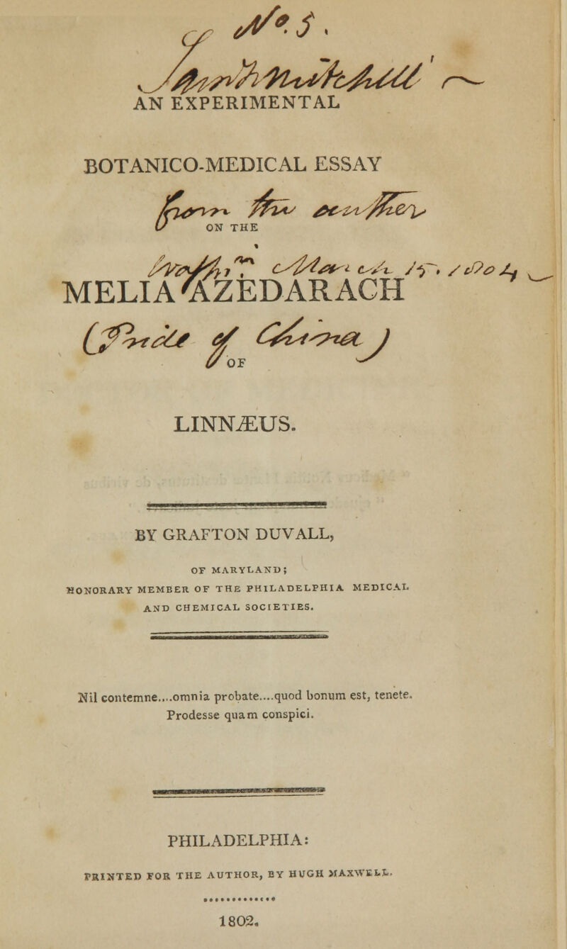 AN EXPERIMENTAL BOTANICO-MEDICAL ESSAY U ON THE 1 MELIA'AZEDARACH LINNiEUS. BY GRAFTON DUVALL, OF MARYLAND; HONORARY MEMBER OF THE PHILADELPHIA MEDICAL AND CHEMICAL SOCIETIES. Nil contemne....omnia probate....quod bomim est, tenete. Prodesse quam conspici. PHILADELPHIA: TRIUTED FOR THE AUTHOR, BY HUGH MAXWELL. 1802.