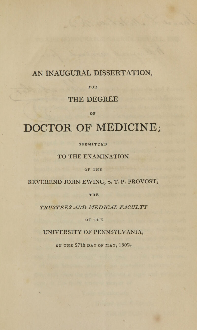 AN INAUGURAL DISSERTATION, FOR THE DEGREE OF DOCTOR OF MEDICINE; SUBMITTED TO THE EXAMINATION OF THE REVEREND JOHN EWING, S. T.P. PROVOST; THE TRUSTEES AND MEDICAL FACULTY OF THE UNIVERSITY OF PENNSYLVANIA, ON THE 27th DAY OF MAY, 1802.