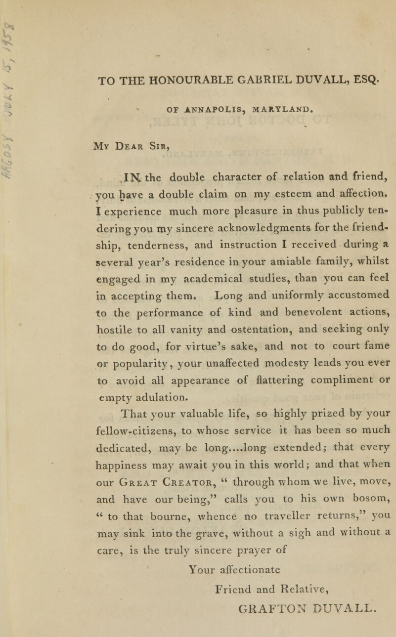 TO THE HONOURABLE GABRIEL DUVALL, ESQ. of annapolis, maryland. My Dear Sir, IK the double character of relation and friend, you have a double claim on my esteem and affection. I experience much more pleasure in thus publicly ten- dering you my sincere acknowledgments for the friend- ship, tenderness, and instruction I received during a several year's residence in your amiable family, whilst engaged in my academical studies, than you can feel in accepting them. Long and uniformly accustomed to the performance of kind and benevolent actions, hostile to all vanity and ostentation, and seeking only to do good, for virtue's sake, and not to court fame or popularity, your unaffected modesty leads you ever to avoid all appearance of flattering compliment or empty adulation. That your valuable life, so highly prized by your fellow-citizens, to whose service it has been so much dedicated, may be long....long extended; that every happiness may await you in this world; and that when our Great Creator,  through whom we live, move, and have our being, calls you to his own bosom,  to that bourne, whence no traveller returns, you may sink into the grave, without a sigh and without a care, is the truly sincere prayer of Your affectionate Friend and Relative,