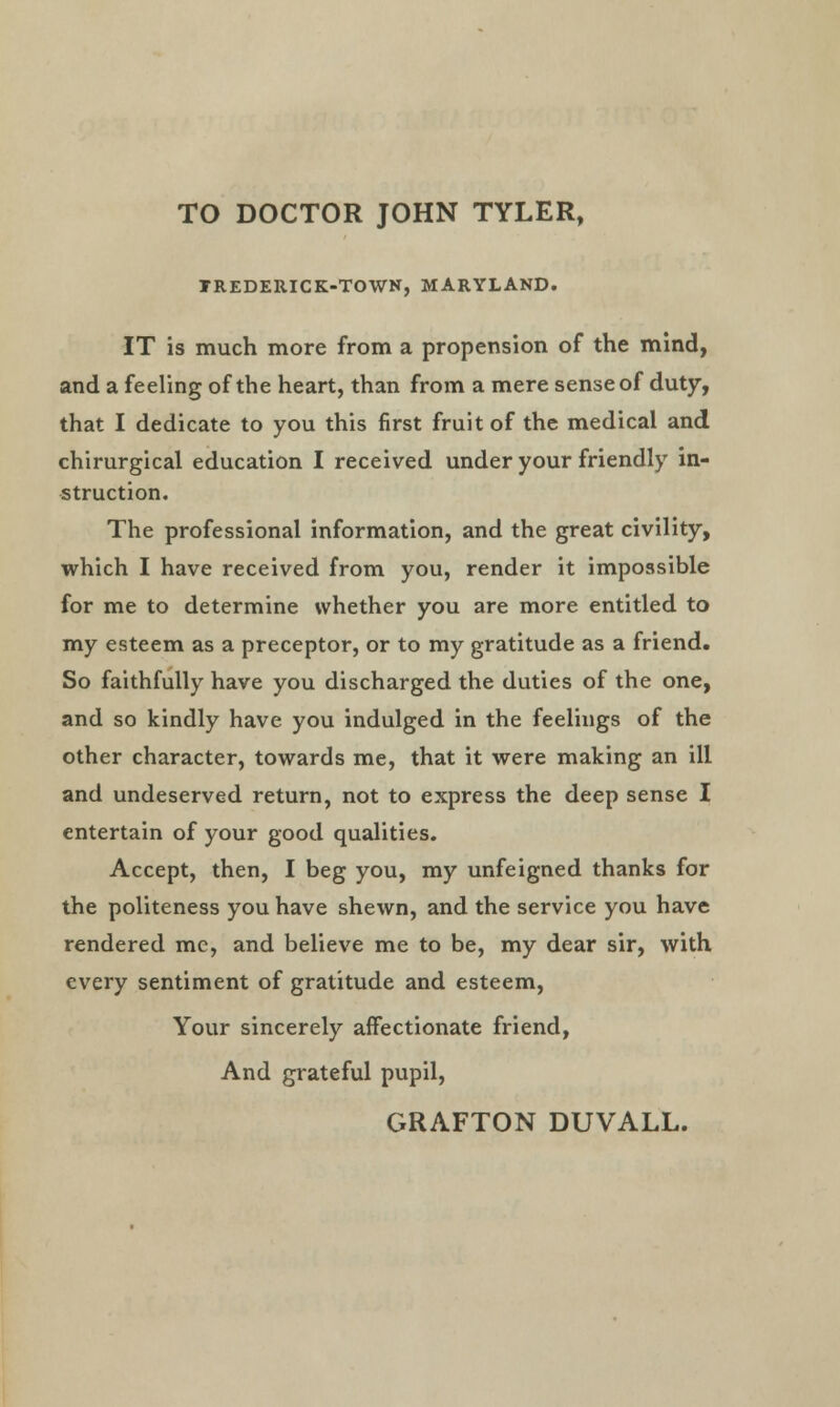 TO DOCTOR JOHN TYLER, TREDERICK-TOWN, MARYLAND. IT is much more from a propension of the mind, and a feeling of the heart, than from a mere sense of duty, that I dedicate to you this first fruit of the medical and chirurgical education I received under your friendly in- struction. The professional information, and the great civility, which I have received from you, render it impossible for me to determine whether you are more entitled to my esteem as a preceptor, or to my gratitude as a friend. So faithfully have you discharged the duties of the one, and so kindly have you indulged in the feelings of the other character, towards me, that it were making an ill and undeserved return, not to express the deep sense I entertain of your good qualities. Accept, then, I beg you, my unfeigned thanks for the politeness you have shewn, and the service you have rendered mc, and believe me to be, my dear sir, with every sentiment of gratitude and esteem, Your sincerely affectionate friend, And grateful pupil,