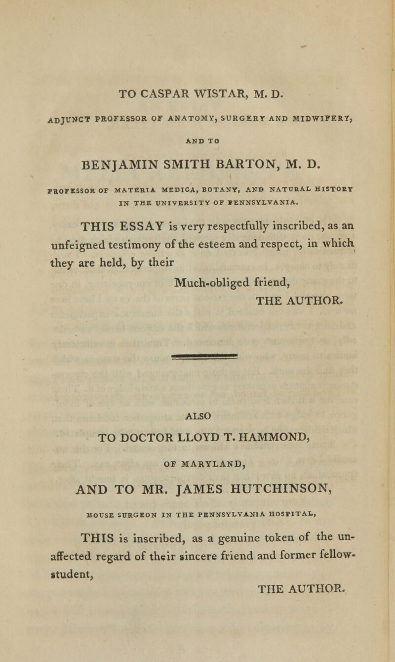 TO CASPAR WISTAR, M. D. ADJUNCT PROFESSOR OF ANATOMY, SURGERT AND MIDWIFERY, AND TO BENJAMIN SMITH BARTON, M. D. PROFESSOR OF MATERIA MEDICA, BOTANY, AND NATURAL HISTORY IN THE UNIVERSITY OF PENNSYLVANIA. THIS ESSAY is very respectfully inscribed, as an unfeigned testimony of the esteem and respect, in which they are held, by their Much-obliged friend, THE AUTHOR. ALSO TO DOCTOR LLOYD T. HAMMOND, OF MARYLAND, AND TO MR. JAMES HUTCHINSON, HOUSE SURGEON IN THE PENNSYLVANIA HOSPITAL, THIS is inscribed, as a genuine token of the un- affected regard of their sincere friend and former fellow- student, THE AUTHOR.