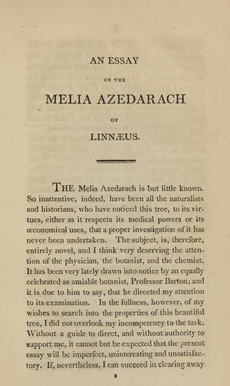 AN ESSAY ON THE MELIA AZEDARACH OF LINNAEUS. THE Melia Azedarach is but little known. So inattentive, indeed, have been all the naturalists and historians, who have noticed this tree, to its vir- tues, either as it respects its medical powers or its (Economical uses, that a proper investigation of it has never been undertaken. The subject, is, therefore, entirely novel, and I think very deserving the atten- tion of the physician, the botanist, and the chemist. It has been very lately drawn into notice by an equally celebrated as amiable botanist, Professor Barton; and it is due to him to say, that he directed my attention to its examination. In the fullness, however, of my wishes to search into the properties of this beautiful tree, I did not overlook my incompetency to the task. Without a guide to direct, and without authority to support me, it cannot but be expected that the present essay will be imperfect, uninteresting and unsatisfac- tory. If, nevertheless, I can succeed in clearing away