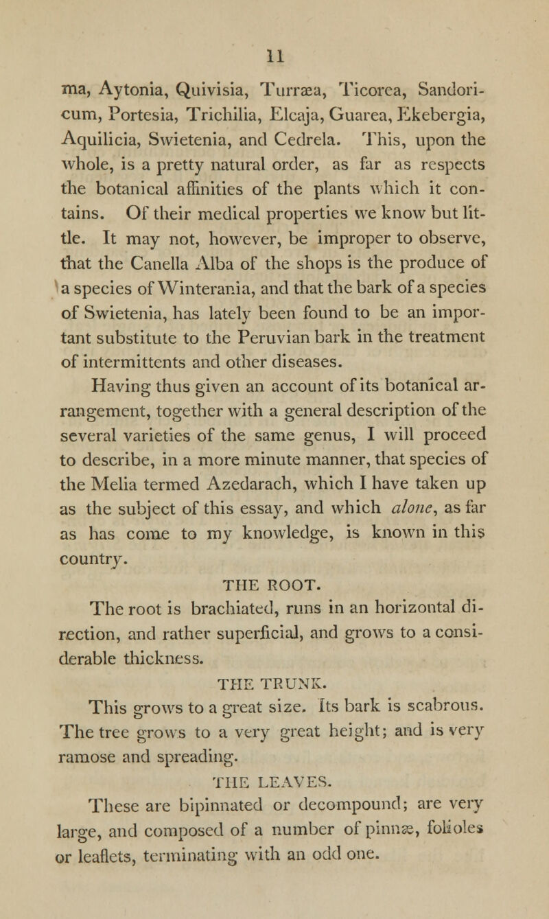 ma, Aytonia, Quivisia, Turraea, Ticorca, Sandori- cum, Portesia, Trichilia, Elcaja, Guarea, Ekebergia, Aquilicia, Swietenia, and Cedrela. This, upon the whole, is a pretty natural order, as far as respects the botanical affinities of the plants which it con- tains. Of their medical properties we know but lit- tle. It may not, however, be improper to observe, that the Canella Alba of the shops is the produce of a species of Winterania, and that the bark of a species of Swietenia, has lately been found to be an impor- tant substitute to the Peruvian bark in the treatment of intermittents and other diseases. Having thus given an account of its botanical ar- rangement, together with a general description of the several varieties of the same genus, I will proceed to describe, in a more minute manner, that species of the Melia termed Azedarach, which I have taken up as the subject of this essay, and which alone, as far as has come to my knowledge, is known in this country. THE ROOT. The root is brachiated, runs in an horizontal di- rection, and rather superficial, and grows to a consi- derable thickness. THE TRUNK. This grows to a great size. Its bark is scabrous. The tree grows to a very great height; and is very ramose and spreading. THE LEAVES. These are bipinnated or decompound; are very large, and composed of a number of pinnae, folioles or leaflets, terminating with an odd one.