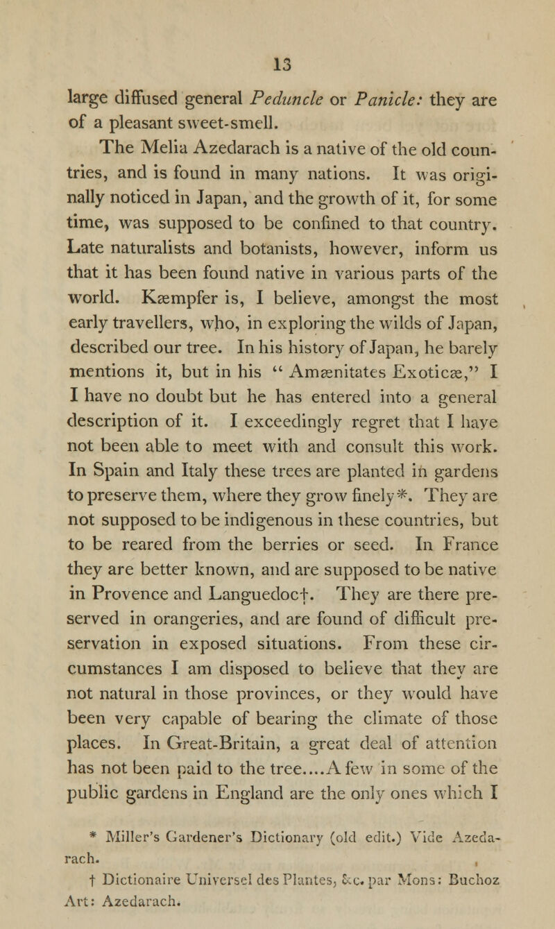 large diffused general Peduncle or Panicle: they are of a pleasant sweet-smell. The Melia Azedarach is a native of the old coun- tries, and is found in many nations. It was origi- nally noticed in Japan, and the growth of it, for some time, was supposed to be confined to that country. Late naturalists and botanists, however, inform us that it has been found native in various parts of the world. Kaempfer is, I believe, amongst the most early travellers, who, in exploring the wilds of Japan, described our tree. In his history of Japan, he barely mentions it, but in his  Amsenitates Exoticse, I I have no doubt but he has entered into a general description of it. I exceedingly regret that I have not been able to meet with and consult this work. In Spain and Italy these trees are planted in gardens to preserve them, where they grow finely*. They are not supposed to be indigenous in these countries, but to be reared from the berries or seed. In France they are better known, and are supposed to be native in Provence and Languedocf. They are there pre- served in orangeries, and are found of difficult pre- servation in exposed situations. From these cir- cumstances I am disposed to believe that they are not natural in those provinces, or they would have been very capable of bearing the climate of those places. In Great-Britain, a great deal of attention has not been paid to the tree....A few in some of the public gardens in England are the only ones which I * Miller's Gardener's Dictionary (old edit.) Vide Azeda- rach. t Dictionaire Universe! desPlantes, Sec. par Mons: Buchoz Art: Azedarach.