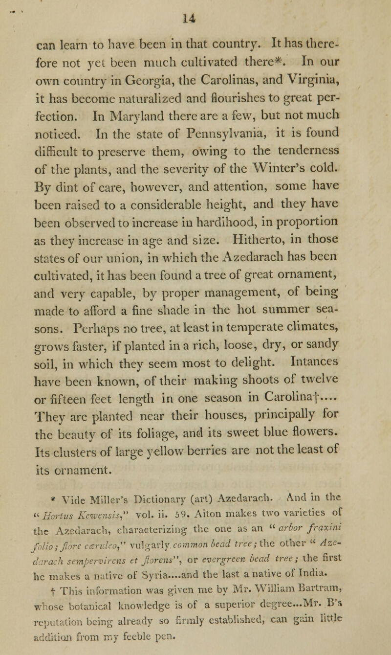 u can learn to have been in that country. It has there- fore not yet been much cultivated there*. In our own country in Georgia, the Carolinas, and Virginia, it has become naturalized and flourishes to great per- fection. In Maryland there are a few, but not much noticed. In the state of Pennsylvania, it is found difficult to preserve them, owing to the tenderness of the plants, and the severity of the Winter's cold. By dint of care, however, and attention, some have been raised to a considerable height, and they have been observed to increase in hardihood, in proportion as they increase in age and size. Hitherto, in those states of our union, in which the Azedarach has been cultivated, it has been found a tree of great ornament, and very capable, by proper management, of being made to afford a fine shade in the hot summer sea- sons. Perhaps no tree, at least in temperate climates, grows foster, if planted in a rich, loose, dry, or sandy soil, in which they seem most to delight. Intances have been known, of their making shoots of twelve or fifteen feet length in one season in Carolinaf.... They are planted near their houses, principally for the beauty of its foliage, and its sweet blue flowers. Its clusters of large yellow berries are not the least of its ornament. * Vide Miller's Dictionary (art) Azedarach. And in the «Hortus Keivensis, vol. ii. 5 9. Aiton makes two varieties of the Azedarach, characterizing the one as an  arbor fraxini folio; fibre caruleo vulgarly common bead tree; the other  Azc- darach sempervirens et jiorens, or evergreen bead tree; the first he mokes a native of Syria....and the last a native of India. t This information was given me by Mr. William Bartram, e botanical knowledge is of a superior degrec.Mr. \V% reputation being already so firmly established, can gain little addition from my feeble pen.