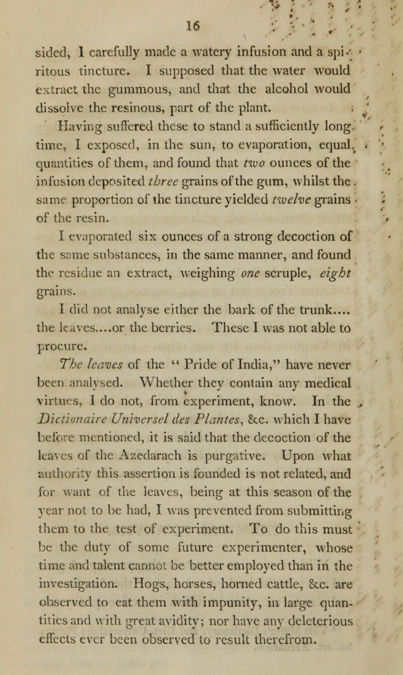 • sided, 1 carefully made a watery infusion and a spi-' • ritous tincture. I supposed that the water would extract the gummous, and that the alcohol would dissolve the resinous, part of the plant. Having suffered these to stand a sufficiently long.- time, I exposed, in the sun, to evaporation, equab quantities of them, and found that tivo ounces of the infusion deposited three grains of the gum, whilst the. same proportion of the tincture yielded twelve grains • of the resin. I evaporated six ounces of a strong decoction of the same substances, in the same manner, and found the residue an extract, weighing one scruple, eight grains. I did not analyse either the bark of the trunk.... the leaves....or the berries. These I was not able to procure. The leaves of the Pride of India, have never been analysed. Whether they contain any medical virtues, I do not, from experiment, know. In the ,. Dictionaire Unhersel des Plantes, &c. which I have before mentioned, it is said that the decoction of the leaves of the Azedarach is purgative. Upon what authority this assertion is founded is not related, and for want of the leaves, being at this season of the year not to be had, I was prevented from submitting them to the test of experiment. To do this must be the duty of some future experimenter, whose time and talent cannot be better employed than in the investigation. Hogs, horses, homed cattle, &c. are observed to eat them with impunity, in large quan- tities and with great avidity; nor have any deleterious effects ever been observed to result therefrom.