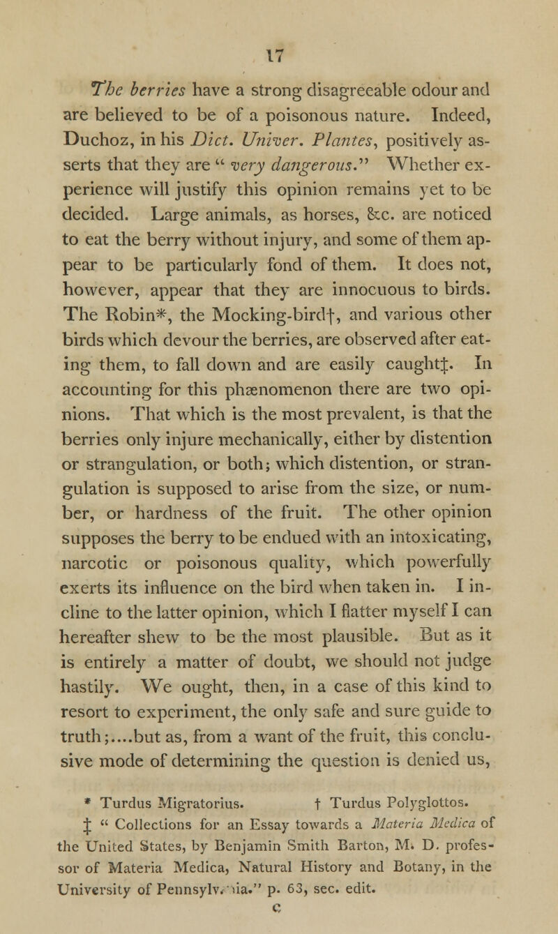 The berries have a strong disagreeable odour and are believed to be of a poisonous nature. Indeed, Duchoz, in his Diet. Unfoer. Plantes, positively as- serts that they are  very dangerous Whether ex- perience will justify this opinion remains yet to be decided. Large animals, as horses, ike. are noticed to eat the berry without injury, and some of them ap- pear to be particularly fond of them. It does not, however, appear that they are innocuous to birds. The Robin*, the Mocking-birdf, and various other birds which devour the berries, are observed after eat- ing them, to fall down and are easily caughtj. In accounting for this phenomenon there are two opi- nions. That which is the most prevalent, is that the berries only injure mechanically, either by distention or strangulation, or both; which distention, or stran- gulation is supposed to arise from the size, or num- ber, or hardness of the fruit. The other opinion supposes the berry to be endued with an intoxicating, narcotic or poisonous quality, which powerfully exerts its influence on the bird when taken in. I in- cline to the latter opinion, which I flatter myself I can hereafter shew to be the most plausible. But as it is entirely a matter of doubt, we should not judge hastily. We ought, then, in a case of this kind to resort to experiment, the only safe and sure guide to truth;....but as, from a want of the fruit, this conclu- sive mode of determining the question is denied us, * Turdus ?*Iigratorius. t Turdus Polyglottos. J  Collections for an Essay towards a Materia Medica of the United States, by Benjamin Smith Barton, M. D. profes- sor of Materia Medica, Natural History and Botany, in the University of Pennsylvania. p. 63, sec. edit.