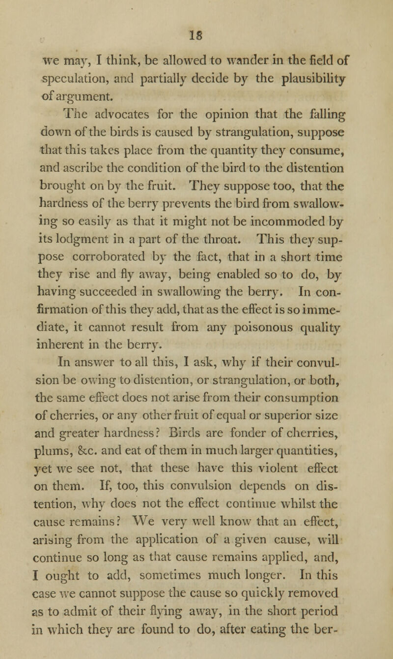 we may, I think, be allowed to wander in the field of speculation, and partially decide by the plausibility of argument. The advocates for the opinion that the falling down of the birds is caused by strangulation, suppose that this takes place from the quantity they consume, and ascribe the condition of the bird to the distention brought on by the fruit. They suppose too, that the hardness of the berry prevents the bird from swallow- ing so easily as that it might not be incommoded by its lodgment in a part of the throat. This they sup- pose corroborated by the fact, that in a short time they rise and fly away, being enabled so to do, by having succeeded in swallowing the berry. In con- firmation of this they add, that as the effect is so imme- diate, it cannot result from any poisonous quality inherent in the berry. In answer to all this, I ask, why if their convul- sion be owing to distention, or strangulation, or both, the same effect does not arise from their consumption of cherries, or any other fruit of equal or superior size and greater hardness ? Birds are fonder of cherries, plums, &x. and eat of them in much larger quantities, yet we see not, that these have this violent effect on them. If, too, this convulsion depends on dis- tention, why does not the effect continue whilst the cause remains? We very well know that an effect, arising from the application of a given cause, will continue so long as that cause remains applied, and, I ought to add, sometimes much longer. In this case we cannot suppose the cause so quickly removed as to admit of their flying away, in the short period in which they are found to do, after eating the ber-