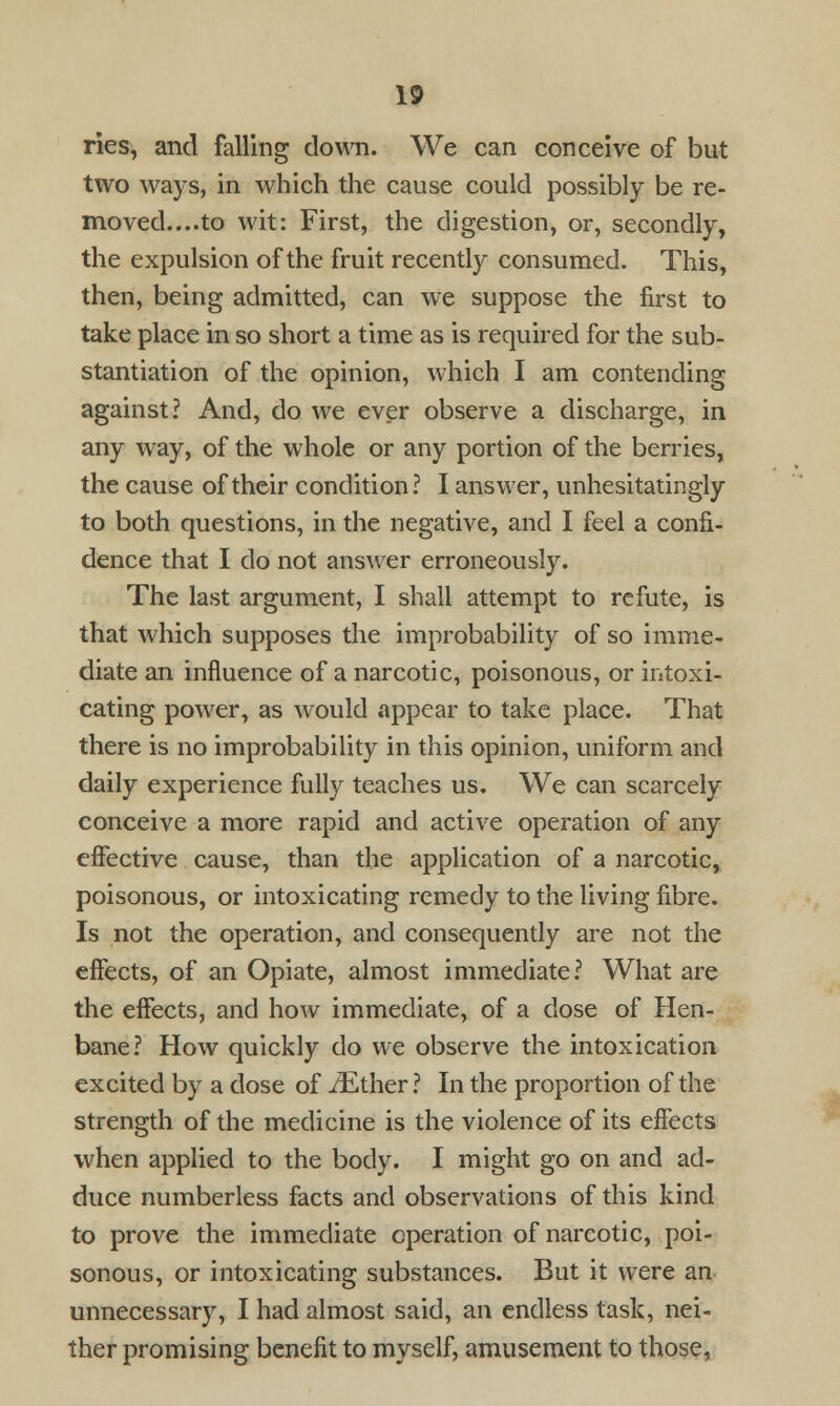 ries, and falling clown. We can conceive of but two ways, in which the cause could possibly be re- moved....to wit: First, the digestion, or, secondly, the expulsion of the fruit recently consumed. This, then, being admitted, can we suppose the first to take place in so short a time as is required for the sub- stantiation of the opinion, which I am contending against? And, do we ever observe a discharge, in any way, of the whole or any portion of the berries, the cause of their condition? I answer, unhesitatingly to both questions, in the negative, and I feel a confi- dence that I do not answer erroneously. The last argument, I shall attempt to refute, is that which supposes the improbability of so imme- diate an influence of a narcotic, poisonous, or intoxi- cating power, as would appear to take place. That there is no improbability in this opinion, uniform and daily experience fully teaches us. We can scarcely conceive a more rapid and active operation of any effective cause, than the application of a narcotic, poisonous, or intoxicating remedy to the living fibre. Is not the operation, and consequently are not the effects, of an Opiate, almost immediate? What are the effects, and how immediate, of a dose of Hen- bane? How quickly do we observe the intoxication excited by a dose of iEther ? In the proportion of the strength of the medicine is the violence of its effects when applied to the body. I might go on and ad- duce numberless facts and observations of this kind to prove the immediate operation of narcotic, poi- sonous, or intoxicating substances. But it were an unnecessary, I had almost said, an endless task, nei- ther promising benefit to myself, amusement to those,