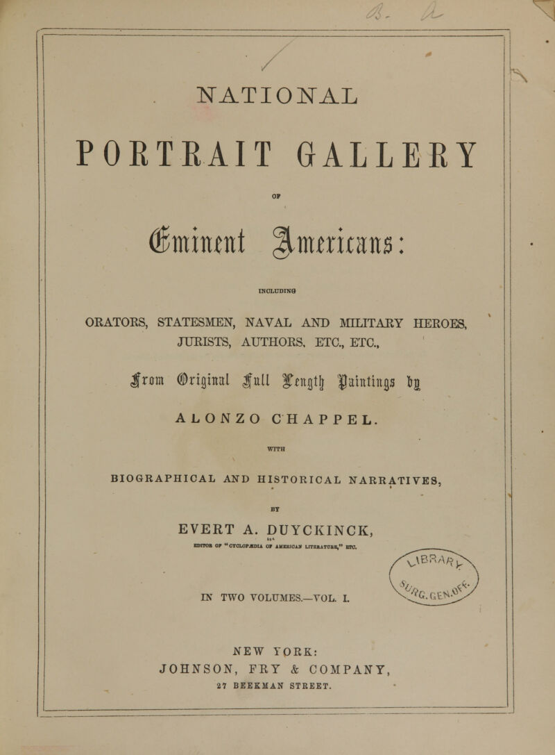 NATIONAL PORTRAIT GALLERY o? dEmitunt Shuritans: INCLUDING ORATORS, STATESMEN, NAVAL AND MILITARY HEROES, JURISTS, AUTHORS, ETC., ETC., Iram ©riflhtal gull fimgtlj fahthtp 1% ALONZO CHAPPEL. WITH BIOGRAPHICAL AND HISTORICAL NARRATIVES, BY EVERT A. DUYCKINCK, EDITOR OF OYCLOPJKDU OF AMERICAN UTEKATOB1, BKJ. IN TWO VOLUMES.—VOL. I. NEW YQRK: JOHNSON, FRY & COMPANY, 27 BEEKMAN STREET. ...