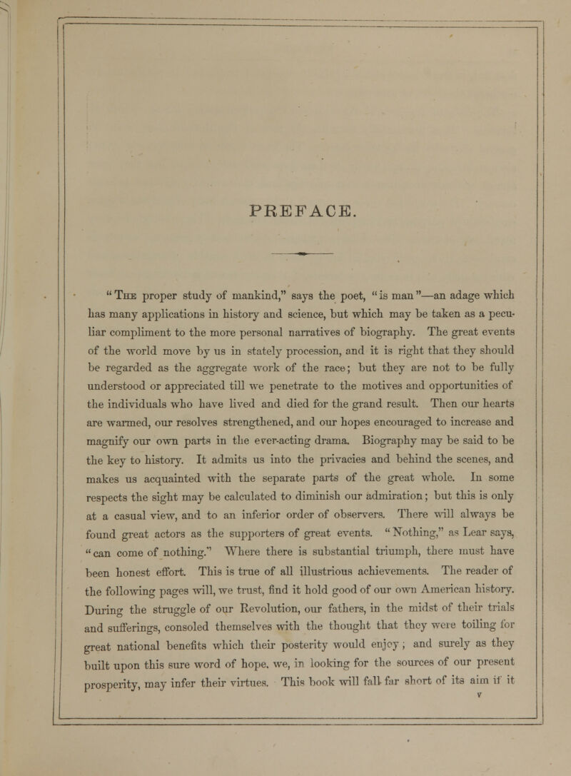 PREFACE.  The proper study of mankind, says the poet,  is man —an adage which has many applications in history and science, but which may be taken as a pecu- liar compliment to the more personal narratives of biography. The great events of the world move by us in stately procession, and it is right that they should be regarded as the aggregate work of the race; but they are not to be fully understood or appreciated till we penetrate to the motives and opportunities of the individuals who have lived and died for the grand result. Then our hearts are warmed, our resolves strengthened, and our hopes encouraged to increase and magnify our own parts in the ever-acting drama. Biography may be said to be the key to history. It admits us into the privacies and behind the scenes, and makes us acquainted with the separate parts of the great whole. In some respects the sight may be calculated to diminish our admiration; but this is only at a casual view, and to an inferior order of observers. There will always be found great actors as the supporters of great events.  Nothing, as Lear says,  can come of nothing. Where there is substantial triumph, there must have been honest effort. This is true of all illustrious achievements. The reader of the following pages will, we trust, find it hold good of our own American history. During the struggle of our Revolution, our fathers, in the midst of their trials and sufferings, consoled themselves with the thought that they were toiling for great national benefits which their posterity would enjoy; and surely as they built upon this sure word of hope, we, in looking for the sources of our present prosperity, may infer their virtues. This book will fall far short of its aim if it