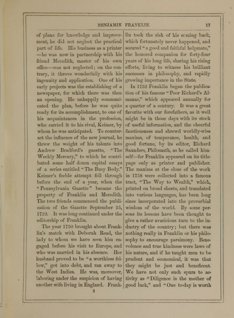 of plans for knowledge and improve- ment, lie did not neglect the practical part of life. His business as a printer —he was now in partnership with his friend Meredith, master of his own office—was not neglected; on the con- trary, it throve wonderfully with his ingenuity and application. One of his early projects was the establishing of a newspaper, for which there was then an opening. He unhappily communi- cated the plan, before he was quite ready for its accomplishment, to one of his acquaintances in the profession, who carried it to his rival, Keimer, by whom he was anticipated. To counter- act the influence of the new journal, he threw the weight of his talents into Andrew Bradford's gazette, The Weekly Mercury, to which he contri- buted some half dozen capital essays of a series entitled  The Busy Body. Keimer's feeble attempt fell through before the end of a year, when the  Pennsylvania Gazette became the property of Franklin and Meredith. The two friends commenced the publi- cation of the Gazette September 25, 1729. It was long continued under the editorship of Franklin. The year 1730 brought about Frank- lin's match with Deborah Read, the lady to whom we have seen him en- gaged before his visit to Europe, and who was married in his absence. Her husband proved to be  a worthless fel- low, got into debt, and ran away to the West Indies. He was, moreover, laboring under the suspicion of having another wife living in England. Frank- 3 lin took the risk of his coming back, which fortunately never happened, and secured  a good and faithful helpmate, the honored companion for forty-four years of his long life, sharing his rising efforts, living to witness his brilliant successes in philosophy, and rapidly growing importance in the State. In 1732 Franklin began the publica- tion of his famous  Poor Richard's Al- manac, which appeared annually for a quarter of a century. It was a great favorite with our forefathers, as it well might be in those days with its stock of useful information, and the cheerful facetiousness and shrewd worldly-wise maxims, of temperance, health, and good fortune, by its editor, Richard Saunders, Philomath, as he called him- self—for Franklin appeared on its title- page only as printer and publisher. The maxims at the close of the work in 1758 were collected into a famous tract, The Way to Wealth, which, printed on broad sheets, and translated into various languages, has been long since incorporated into the proverbial wisdom of the world. By some per- sons its lessons have been thought to give a rather avaricious turn to the in- dustry of the country; but there was nothing really in Franklin or his philo- sophy to encourage parsimony. Bene- volence and true kindness were laws of his nature, and if he taught men to be prudent and economical, it was that they might be just and beneficent We have not only such spurs to ac- tivity as Diligence is the mother of good luck, and  One to-day is worth