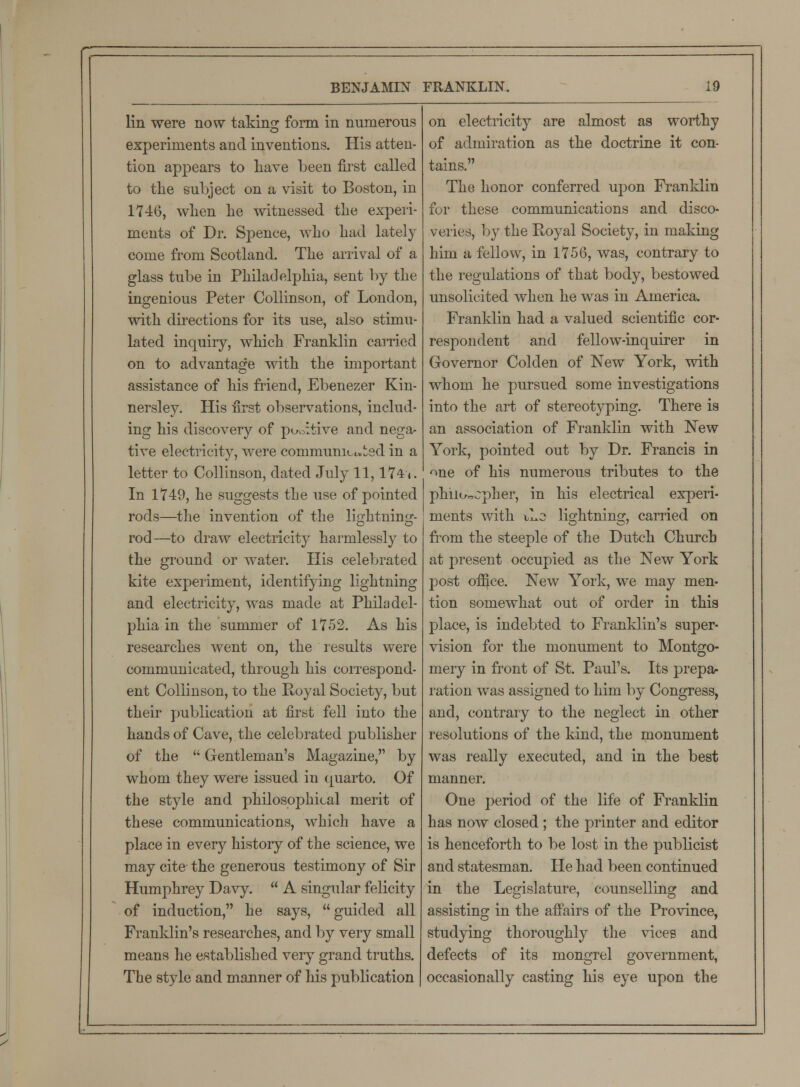 lin were now taking form in numerous experiments and inventions. His atten- tion appears to have been first called to the subject on a visit to Boston, in 1746, when he witnessed the experi- ments of Dr. Spence, who had lately come from Scotland. The arrival of a glass tube in Philadelphia, sent by the ingenious Peter Collinson, of London, with directions for its use, also stimu- lated inquiry, which Franklin carried on to advantage with the important assistance of his friend, Ebenezer Kin- nersley. His first observations, includ- ing his discovery of pc-oitive and nega- tive electricity, were communicated in a letter to Collinson, dated July 11,174». In 1749, he suggests the use of pointed rods—the invention of the lightning- rod—to draw electricity harmlessly to the ground or water. His celebrated kite experiment, identifying lightning and electricity, was made at Philadel- phia in the summer of 1752. As his researches went on, the results were communicated, through his correspond- ent Collinson, to the Royal Society, but their publication at first fell into the hands of Cave, the celebrated publisher of the  Gentleman's Magazine, by whom they were issued in quarto. Of the style and philosophical merit of these communications, which have a place in every history of the science, we may cite the generous testimony of Sir Humphrey Davy.  A singular felicity of induction, he says, guided all Franklin's researches, and by very small means he established very grand truths. The style and manner of his publication on electricity are almost as worthy of admiration as the doctrine it con- tains. The honor conferred upon Franklin for these communications and disco- veries, by the Royal Society, in making him a fellow, in 1756, was, contrary to the regulations of that body, bestowed unsolicited when he was in America. Franklin had a valued scientific cor- respondent and fellow-inquirer in Governor Colden of New York, with whom he pursued some investigations into the art of stereotyping. There is an association of Franklin with New York, pointed out by Dr. Francis in one of his numerous tributes to the phiiccpher, in his electrical experi- ments with tLc lightning, carried on from the steeple of the Dutch Church at present occupied as the New York post office. New York, we may men- tion somewhat out of order in this place, is indebted to Franklin's super- vision for the monument to Montgo- mery in front of St. Paul's. Its prepa- ration was assigned to him by Congress, and, contrary to the neglect in other resolutions of the kind, the monument was really executed, and in the best manner. One period of the life of Franklin has now closed ; the printer and editor is henceforth to be lost in the publicist and statesman. He had been continued in the Legislature, counselling and assisting in the affairs of the Province, studying thoroughly the vices and defects of its mongrel government, occasionally casting his eye upon the