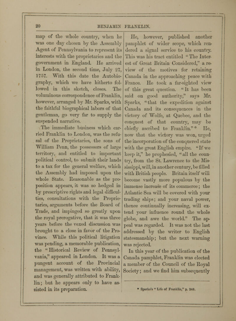 map of the whole country, when lie was one day chosen by the Assembly Agent of Pennsylvania to represent its interests with the proprietaries and the government in England. He arrived in London, the second time, July 27, 1757. With this date the Autobio- graphy, which we have hitherto fol- lowed in this sketch, closes. The voluminous correspondence of Franklin, however, arranged by Mr. Sparks, with the faithful biographical labors of that gentleman, go very far to supply the suspended narrative. The immediate business which car- ried Franklin to London, was the refu- sal of the Proprietaries, the sons of William Penn, the possessors of large territory, and entitled to important political control, to submit their lands to a tax for the general welfare, which the Assembly had imposed upon the whole State. Reasonable as the pro- position appears, it was so hedged in by prescriptive rights and legal difficul- ties, consultations with the Proprie- taries, arguments before the Board of Trade, and impinged so greatly upon the royal prerogative, that it was three years before the vexed discussion was brought to a close in favor of the Pro- vince. While this political litigation was pending, a memorable publication, the  Historical Review of Pennsyl- vania, appeared in London. It was a pungent account of the Provincial management, was written with ability, and was generally attributed to Frank- lin; but he appears only to have as- sisted in its preparation. He, however, published another pamphlet of wider scope, which ren- dered a signal service to his country. This was his tract entitled  The Inter- est of Great Britain Considered, a re- view of the motives for retaining Canada in the approaching peace with France. He took a far-sighted view of this great question.  It has been said on good authority, says Mr. Sparks, that the expedition against Canada and its consequences in the victory of Wolfe, at Quebec, and the conquest of that country, may be chiefly ascribed to Franklin.* He, now that the victory was won, urged the incorporation of the conquered state with the great English empire.  If we keep it, he prophesied,  all the coun- try, from the St. Lawrence to the Mis- sissippi, will, in another century, be filled with British people. Britain itself will become vastly more populous by the immense increase of its commerce; the Atlantic Sea will be covered with your trading ships; and your naval power, thence continually increasing, will ex- tend your influence round the whole globe, and awe the world. The ap- peal was regarded. It was not the last addressed by the writer to English statesmanship; but the next warning was rejected. In this year of the publication of the Canada pamphlet, Franklin was elected a member of the Council of the Royal Society; and we find him subsequently * Sparka's  Life of Franklin, p. 248.