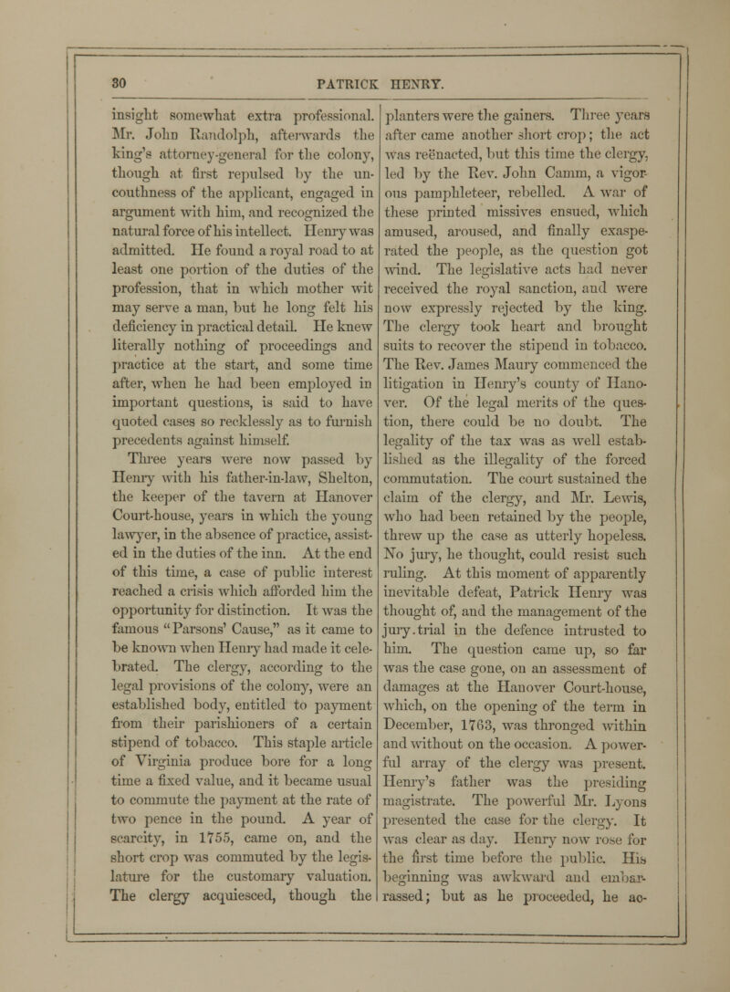 insight somewhat extra professional. Mr. John Randolph, afterwards the king's attorney-general for the colony, though at first repulsed by the un- couthness of the applicant, engaged in argument with him, and recognized the natural force of his intellect. Henry was admitted. He found a royal road to at least one portion of the duties of the profession, that in which mother wit may serve a man, but he long felt his deficiency in practical detail. He knew literally nothing of proceedings and practice at the start, and some time after, when he had been employed in important questions, is said to have quoted cases so recklessly as to furnish precedents against himself. Three years were now passed by Henry with his father-in-law, Shelton, the keeper of the tavern at Hanover Court-house, years in which the young lawyer, in the absence of practice, assist- ed in the duties of the inn. At the end of this time, a case of public interest reached a crisis which afforded him the opportunity for distinction. It was the famous  Parsons' Cause, as it came to be known when Hemy had made it cele- brated. The clergy, according to the legal provisions of the colony, were an established body, entitled to payment from their parishioners of a certain stipend of tobacco. This staple article of Virginia produce bore for a long time a fixed value, and it became usual to commute the payment at the rate of two pence in the pound. A year of scarcity, in 1755, came on, and the short crop was commuted by the legis- lature for the customary valuation. The clergy acquiesced, though the planters were the gainers. Three years after came another short crop; the act was reenacted, but this time the clergy, led by the Rev. John Camin, a vigor- ous pamphleteer, rebelled. A war of these printed missives ensued, which amused, aroused, and finally exaspe- rated the people, as the question got wind. The legislative acts had never received the royal sanction, and were now expressly rejected by the king. The clergy took heart and brought suits to recover the stipend in tobacco. The Rev. James Maury commenced the litigation in Henry's county of Hano- ver. Of the legal merits of the ques- tion, there could be no doubt. The legality of the tax was as well estab- lished as the illegality of the forced commutation. The court sustained the claim of the clergy, and Mr. Lewis, who had been retained by the people, threw up the case as utterly hopeless. No jury, he thought, could resist such ruling. At this moment of apparently inevitable defeat, Patrick Henry was thought of, and the management of the jury.trial in the defence intrusted to him. The question came up, so far was the case gone, on an assessment of damages at the Hanover Court-house, which, on the opening of the term in December, 1763, was thronged within and without on the occasion. A power- ful array of the clergy was present. Henry's father was the presiding magistrate. The powerful Mr. Lyons presented the case for the clergy. It was clear as day. Henry now rose for the first time before the public. His beginning was awkward and embar- rassed; but as he proceeded, he ao-