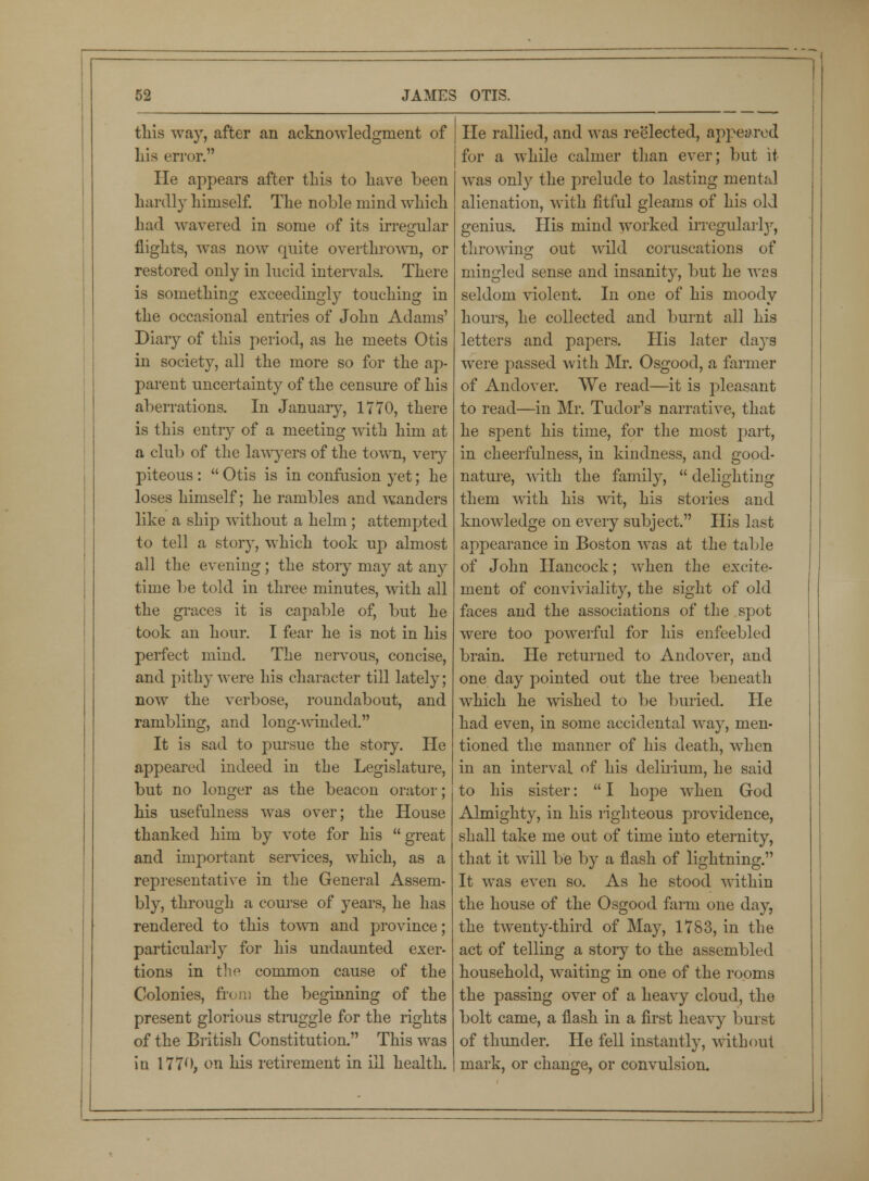 this way, after an acknowledgment of his error. He appears after this to have been hardly himself. The noble mind which had wavered in some of its irregular flights, was now quite overthrown, or restored only in lucid intervals. There is something exceedingly touching in the occasional entries of John Adams' Diary of this period, as he meets Otis in society, all the more so for the ap- parent uncertainty of the censure of his aberrations. In January, 1770, there is this entry of a meeting with him at a club of the lawyers of the town, veiy piteous :  Otis is in confusion yet; he loses himself; he rambles and wanders like a ship without a helm; attempted to tell a story, which took up almost all the evening ; the story may at any time be told in three minutes, with all the graces it is capable of, but he took an hour. I fear he is not in his perfect mind. The nervous, concise, and pithy were his character till lately; now the verbose, roundabout, and rambling, and long-winded. It is sad to pursue the story. He appeared indeed in the Legislature, but no longer as the beacon orator; his usefulness was over; the House thanked him by vote for his  great and important services, which, as a representative in the General Assem- bly, through a course of years, he has rendered to this town and province; particularly for his undaunted exer- tions in the common cause of the Colonies, from the beginning of the present glorious struggle for the rights of the British Constitution. This was in 1770, on his retirement in ill health. He rallied, and was reelected, appeared for a while calmer than ever; but it- was only the prelude to lasting mental alienation, with fitful gleams of his old genius. His mind worked irregularly, throwing out wild coruscations of mingled sense and insanity, but he was seldom violent. In one of his moody hours, he collected and burnt all his letters and papers. His later days were passed with Mr. Osgood, a former of Andover. We read—it is pleasant to read—in Mr. Tudor's narrative, that he spent his time, for the most part, in cheerfulness, in kindness, and good- nature, with the family,  delighting them with his wit, his stories and knowledge on every subject. His last appearance in Boston was at the table of John Hancock; when the excite- ment of conviviality, the sight of old faces and the associations of the spot were too powerful for his enfeebled brain. He returned to Andover, and one day pointed out the tree beneath which he wished to be buried. He had even, in some accidental way, men- tioned the manner of his death, when in an interval of his delirium, he said to his sister:  I hope when God Almighty, in his righteous providence, shall take me out of time into eternity, that it will be by a flash of lightning. It was even so. As he stood within the house of the Osgood farm one day, the twenty-third of May, 1783, in the act of telling a story to the assembled household, waiting in one of the rooms the passing over of a heavy cloud, the bolt came, a flash in a first heavy burst of thunder. He fell instantly, without mark, or change, or convulsion.