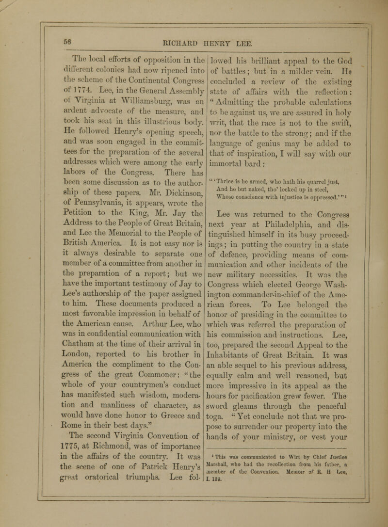 The local efforts of opposition in the different colonies had now ripened into the scheme of the Continental Congress of 1774. Lee, in the General Assembly oi Virginia at Williamsburg, was an ardent advocate of the measure, and took his seat in this illustrious body. He followed Henry's opening speech, and was soon engaged in the commit- tees for the preparation of the several addresses which were among the early labors of the Congress. There has been some discussion as to the author- ship of these papers. Mr. Dickinson, of Pennsylvania, it appears, wrote the Petition to the King, Mr. Jay the Address to the People of Great Britain, and Lee the Memorial to the People of British America. It is not easy nor is it always desirable to separate one member of a committee from another in the preparation of a report; but we have the important testimony of Jay to Lee's authorship of the paper assigned to him. These documents produced a most favorable impression in behalf of the American cause. Arthur Lee, who was in confidential communication with Chatham at the time of their arrival in London, reported to his brother in America the compliment to the Con- gress of the great Commoner: the whole of your countrymen's conduct has manifested such wisdom, modera- tion and manliness of character, as would have done honor to Greece and Rome in their best days. The second Virginia Convention of 1775, at Richmond, was of importance in the affairs of the country. It was the scene of one of Patrick Henry's great oratorical triumphs. Lee fol- lowed his brilliant appeal to the God of battles; but in a milder vein. He concluded a review of the existing state of affairs with the reflection:  Admitting the probable calculations to be against us, we are assured in holy writ, that the race is not to the swift, nor the battle to the strong; and if the language of genius may be added to that of inspiration, I will say with our immortal bard: 'Thrice is he armed, who hath his quarrel just, And he but naked, tho' locked up in steel, Whose conscience with injustice is oppressed.'' Lee was returned to the Congress next year at Philadelphia, and dis- tinguished himself in its busy proceed- ings ; in putting the country in a state of defence, providing means of com- munication and other incidents of the new military necessities. It was the Congress which elected George Wash- ington commander-in-chief of the Ame- rican forces. To Lee belonged the honor of presiding in the committee to which was referred the preparation of his commission and instructions. Lee, too, prepared the second Appeal to the Inhabitants of Great Britain. It was an able sequel to his previous address, equally calm and well reasoned, but more impressive in its appeal as the hours for pacification grew fewer. The sword gleams through the peaceful toga.  Yet conclude not that we pro- pose to surrender our property into the hands of your ministry, or vest your 1 This was communicated to Wirt by Chief Justice Marshall, who had the recollection from his father, a member of the Couvention. Memoir of R. II Lee, I. 133.