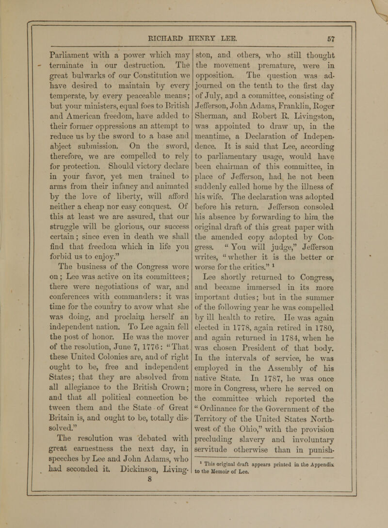 Parliament with a power which may terminate in our destruction. The great bulwarks of our Constitution we have desired to maintain by every temperate, by every peaceable means; but your ministers, equal foes to British and American freedom, have added to their former oppressions an attempt to reduce us by the sword to a base and abject submission. On the sword, therefore, we are compelled to rely for protection. Should victory declare in your favor, yet men trained to arms from their infancy and animated by the love of liberty, will afford neither a cheap nor easy conquest. Of this at least we are assured, that our struggle will be glorious, our success certain; since even in death we shall find that freedom which in life you forbid us to enjoy. The business of the Congress wore on; Lee was active on its committees; there were negotiations of war, and conferences with commanders: it was time for the country to avow what she was doing, and proclaim herself an independent nation. To Lee again fell the post of honor. He was the mover of the resolution, June 7, 1776: That these United Colonies are, and of right ought to be, free and independent States; that they are absolved from all allegiance to the British Crown; and that all political connection be- tween them and the State of Great Britain is, and ought to be, totally dis- solved. The resolution was debated with great earnestness the next day, in speeches by Lee and John Adams, who had seconded it. Dickinson, Living- 8 ston, and others, who still thought the movement premature, were in opposition. The question was ad- journed on the tenth to the first day of July, and a committee, consisting of Jefferson, John Adams, Franklin, Roger Sherman, and Robert R. Livingston, was appointed to draw up, in the meantime, a Declaration of Indepen- dence. It is said that Lee, according to parliamentary usage, would have been chairman of this committee, in place of Jefferson, had he not been suddenly called home by the illness of his wife. The declaration was adopted before his return. Jefferson consoled his absence by forwarding to him. the original draft of this great paper with the amended copy adopted by Con- gress.  You will judge, Jefferson writes, whether it is the better or worse for the critics. * Lee shortly returned to Congress, and became immersed in its more important duties; but in the summer of the following year he was compelled by ill health to retire. He was again elected in 1778, again retired in 1780, and again returned in 1784, when he was chosen President of that body. In the intervals of service, he was employed in the Assembly of his native State. In 1787, he was once more in Congress, where he served on the committee which reported the  Ordinance for the Government of the Territory of the United States North- west of the Ohio, with the provision precluding slavery and involuntary servitude otherwise than in punish- 1 This original draft appears printed in the Appendix to the Memoir of Lee.