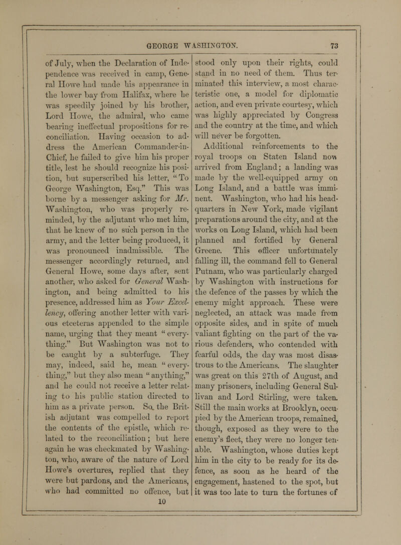 of July, wLen the Declaration of Inde- pendence was received in camp, Gene- ral Howe had made liis appearance in tlie lower bay from Halifax, where he was speedily joined by his brother, Lord Howe, the admiral, who came bearing ineffectual propositions for re- conciliation. Having occasion to ad- dress the American Commander-in- Chief, he failed to give him his proper title, lest he should recognize his posi- tion, but superscribed his letter, To George Washington, Esq. This was borne by a messenger asking for Mr. Washington, who was properly re- minded, by the adjutant who met him, that he knew of no such person in the army, and the letter being produced, it was pronounced inadmissible. The messenger accordingly returned, and General Howe, some days after, sent another, who asked for General Wash- ington, and being admitted to his presence, addressed him as Your Excel- lency, offering another letter with vari- ous etceteras appended to the simple name, urging that they meant  every- thing. But Washington was not to be caught by a subterfuge. They may, indeed, said he, mean  every- thing, but they also mean  anything, and he could not receive a letter relat- ing to his public station directed to him as a private person. So. the Brit- ish adjutant was compelled to report the contents of the epistle, which re- lated to the reconciliation; but here again he was checkmated by Washing- ton, who, aware of the nature of Lord Howe's overtures, replied that they were but pardons, and the Americans, who had committed no offence, but 10 stood only upon their rights, could stand in no need of them. Thus ter- minated this interview, a most charac- teristic one, a model for diplomatic action, and even private courtesy, which was highly appreciated by Congress and the country at the time, and which will never be forgotten. Additional reinforcements to the royal troops on Staten Island now arrived from England; a landing was made by the well-equipped army on Long Island, and a battle was immi- nent. Washington, who had his head- quarters in New York, made vigilant preparations around the city, and at the works on Long Island, which had been planned and fortified by General Greene. This ©nicer unfortunately falling ill, the command fell to General Putnam, who was particularly charged by Washington with instructions for the defence of the passes by which the enemy might approach. These were neglected, an attack was made from opposite sides, and in spite of much valiant fighting on the part of the va- rious defenders, who contended with fearful odds, the day was most disas- trous to the Americans. The slaughter was great on this 27th of August, and many prisoners, including General Sul- livan and Lord Stirling, were taken. Still the main works at Brooklyn, occu- pied by the American troops, remained, though, exposed as they were to the enemy's fleet, they were no longer ten- able. Washington, whose duties kept him in the city to be ready for its de- fence, as soon as he heard of the engagement, hastened to the spot, but it was too late to turn the fortunes of