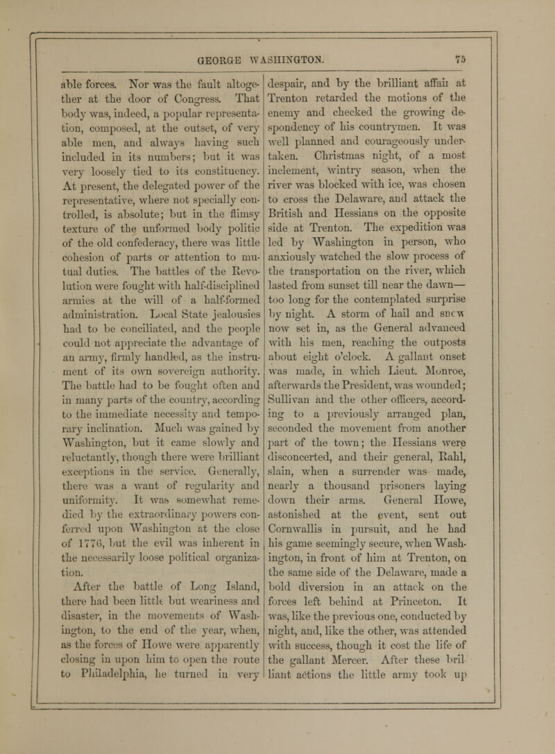 able forces. Nor was the fault altoge- ther at the door of Congress. That body was, indeed, a popular representa- tion, composed, at the outset, of very able men, and always having such included in its numbers; but it was very loosely tied to its constituency. At present, the delegated power of the representative, where not specially con- trolled, is absolute; but in the flimsy texture of the unformed body politic of the old confederacy, there was little cohesion of parts or attention to mu- tual duties. The battles of the Revo- lution were fought with half-disciplined armies at the will of a half-formed administration. Local State jealousies had to be conciliated, and the people could not appreciate the advantage of an army, firmly handled, as the instru- ment of its own sovereign authority. The battle had to be fought often and in many parts of the country, according to the immediate necessity and tempo- rary inclination. Much was gained by Washington, but it came slowly and reluctantly, though there were brilliant exceptions in the service. Generally, there was a want of regularity and uniformity. It was somewhat reme- died by the extraordinary powers con- ferred upon Washington at the close of 1770, but the evil was inherent in the necessarily loose political organiza- tion. After the battle of Lorn? Island, there had been little but weariness and disaster, in the movements of Wash- ington, to the end of the year, when, as the forces of Howe were apparently closing in upon him to open the route to Philadelphia, lie turned in very despair, and by the brilliant affah at Trenton retarded the motions of the enemy and checked the growing de- spondency of his countrymen. It was well planned and courageously under- taken. Christmas night, of a most inclement, wintry season, when the river was blocked with ice, was chosen to cross the Delaware, and attack the British and Hessians on the opposite side at Trenton. The expedition was led by Washington in person, who anxiously watched the slow process of the transportation on the river, which lasted from sunset till near the dawn— too long for the contemplated surprise by night. A storm of hail and sdct\ now set in, as the General advanced with his men, reaching the outposts about ei^ht o'clock. A gallant onset was made, in which Lieut. Monroe, afterwards the President, was wounded; Sullivan and the other officers, accord- ing to a previously arranged plan, seconded the movement from another part of the town; the Hessians were disconcerted, and their general, liahl, slain, when a surrender was made, nearly a thousand prisoners laying down their arms. General Howe, astonished at the event, sent out Cornwallis in pursuit, and he had his game seemingly secure, when Wash- ington, in front of him at Trenton, on the same side of the Delaware, made a bold diversion in an attack on the forces left behind at Princeton. It was, like the previous one, conducted by night, and, like the other, was attended with success, though it cost the life of the gallant Mercer. After these bril- liant actions the little army took up