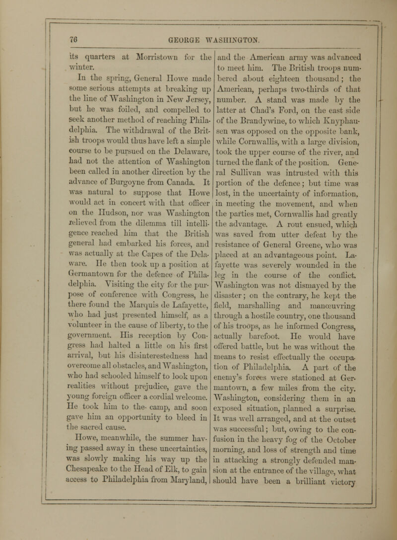 its quarters at Morristown for the winter. In the spring, General Howe made some serious attempts at breaking up the line of Washington in New Jersey, but he was foiled, and compelled to seek another method of reaching Phila- delphia. The withdrawal of the Brit- ish troops would thus have left a simple course to be pursued on the Delaware, had not the attention of Washington been called in another direction by the advance of Burgoyne from Canada. It was natural to suppose that Howe would act in concert with that officer on the Hudson, nor was Washington relieved from the dilemma till intelli- gence reached him that the British general had embarked his forces, and was actually at the Capes of the Dela- ware. He then took up a position at Germantown for the defence of Phila- delphia. Visiting the city for the pur- pose of conference with Congress, he there found the Marquis de Lafayette, who had just presented himself, as a volunteer in the cause of liberty, to the government. His reception by Con- gress had halted a little on his first arrival, hut his disinterestedness had overcome all obstacles, and Washington, who had schooled himself to look upon realities without prejudice, gave the young foreign officer a cordial welcome. He took him to the- camp, and soon gave him an opportunity to bleed in the sacred cause. Howe, meanwhile, the summer hav- ing passed away in these uncertainties, was slowly making his way up the Chesapeake to the Head of Elk, to gain access to Philadelphia from Maryland, and the American army was advanced to meet him. The British troops num- bered about eighteen thousand; the American, perhaps two-thirds of that number. A stand was made by the latter at Chad's Ford, on the east side of the Brandywine, to which Knyphau- sen was opposed on the opposite bank, while Cornwallis, with a large division, took the upper course of the river, and turned the flank of the position. Gene- ral Sullivan was intrusted with this portion of the defence; but time was lost, in the uncertainty of information, in meeting the movement, and when the parties met, Cornwallis had greatly the advantage. A rout ensued, which was saved from utter defeat by the resistance of General Greene, who was placed at an advantageous point. La- fayette was severely wounded in the leg in the course of the conflict. Washington was not dismayed by the disaster; on the contrary, he kept the field, marshalling and manoeuvring through a hostile countiy, one thousand of his troops, as he informed Congress, actually barefoot. He would have offered battle, but he was without the means to resist effectually the occupa- tion of Philadelphia. A part of the enemy's forces were stationed at Ger- mantown, a few miles from the city. Washington, considering them in an exposed situation, planned a surprise. It was well arranged, and at the outset was successful; but, owing to the con- fusion in the heavy fog of the October morning, and loss of strength and time in attacking a strongly defended man- sion at the entrance of the village, what should have been a brilliant victory