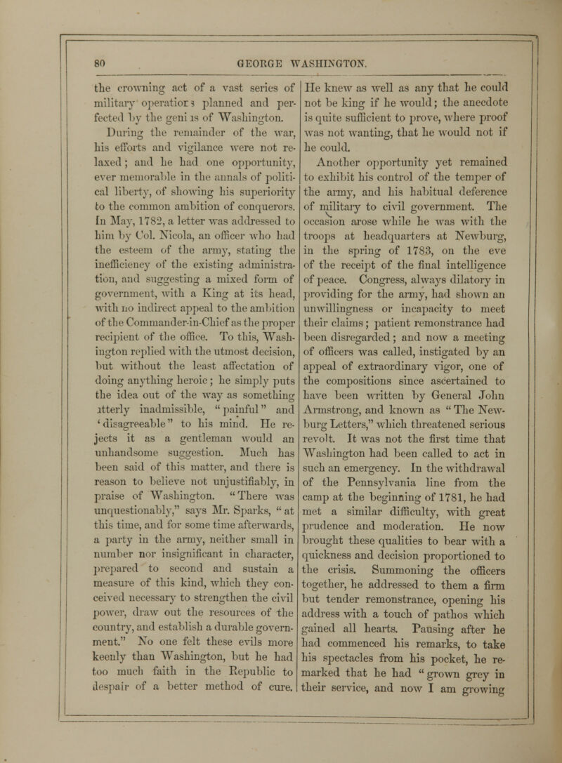 the crowning act of a vast series of military operatiors planned and per- fected by the geniis of Washington. Durina: the remainder of the war, his efforts and vigilance were not re- laxed ; and he had one opportunity, ever memorable in the annals of politi- cal liberty, of showing his superiority to the common ambition of conquerors. In May, 1782, a letter was addressed to him by Col. Nicola, an officer who had the esteem of the army, stating the inefficiency of the existing administra- tion, and suggesting a mixed form of government, with a King at its head, with no indirect appeal to the ambition of the Commander-in-Chief as the proper recipient of the office. To this, Wash- ington replied with the utmost decision, but without the least affectation of doing anything heroic ; he simply puts the idea out of the way as something ltterly inadmissible, painful and ' disagreeable to his mind. He re- jects it as a gentleman would an unhandsome suggestion. Much has been said of this matter, and there is reason to believe not unjustifiably, in praise of Washington.  There was unquestionably, says Mr. Sparks,  at this time, and for some time afterwards, a party in the army, neither small in number nor insignificant in character, prepared to second and sustain a measure of this kind, which they con- ceived necessary to strengthen the civil power, draw out the resources of the country, and establish a durable govern- ment. No one felt these evils more keenly than Washington, but he had too much faith in the Republic to despair of a better method of cure. He knew as well as any that he coidd not be king if he would; the anecdote is quite sufficient to prove, where proof was not wanting, that he would not if he could. Another opportunity yet remained to exhibit his control of the temper of the army, and his habitual deference of military to civil government. The occasion arose while he was with the troops at headquarters at Newburg, in the spring of 1783, on the eve of the receipt of the final intelligence of peace. Congress, always dilatory in providing for the army, had shown an unwillingness or incapacity to meet their claims; patient remonstrance had been disregarded; and now a meeting of officers was called, instigated by an appeal of extraordinary vigor, one of the compositions since ascertained to have been written by General John Armstrong, and known as  The New- burg Letters, which threatened serious revolt. It was not the first time that Washington had been called to act in such an emergency. In the withdrawal of the Pennsylvania line from the camp at the beginning of 1781, he had met a similar difficulty, with great prudence and moderation. He now brought these qualities to bear with a quickness and decision proportioned to the crisis. Summoning the officers together, he addressed to them a firm but tender remonstrance, opening his address with a touch of pathos which gained all hearts. Pausing after he had commenced his remarks, to take his spectacles from his pocket, he re- marked that he had  grown grey in their service, and now I am growing