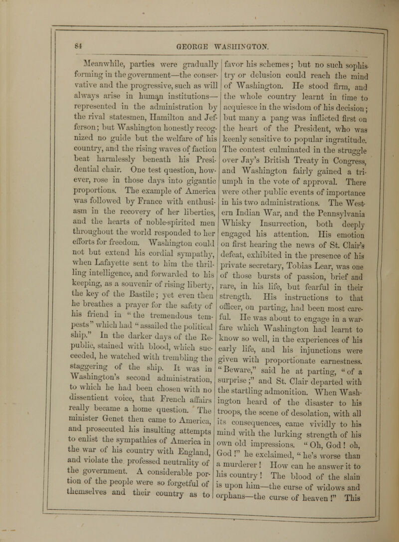 Meanwhile, parties were gradually forming in the government—the conser- vative and the progressive, such as will always arise in humau institutions— represented in the administration by the rival statesmen, Hamilton and Jef- ferson ; but Washington honestly recog- nized no guide but the welfare of his country, and the rising waves of faction beat harmlessly beneath his Presi- dential chair. One test question, how- ever, rose in those days into gigantic proportions. The example of America was followed by France with enthusi- asm in the recovery of her liberties, and the hearts of noble-spirited men throughout the world responded to her efforts for freedom. Washington could not but extend his cordial sympathy, when Lafayette sent to him the thril- ling intelligence, and forwarded to his keeping, as a souvenir of rising liberty, the key of the Bastile; yet even then he breathes a prayer for the safety of his friend in the tremendous tem- pests which had  assailed the political ship. Iu the darker days of the Re- public, stained with blood, which suc- ceeded, he watched with trembling the staggering of the ship. It was in Washington's second administration, to which he had been chosen with no dissentient voice, that French affairs really became a home question. The minister Genet then came to America, and prosecuted his insulting attempts to enlist the sympathies of America in the war of his country with England and violate the professed neutrality of the government. A considerable por- tion of the people were so forgetful of themselves and their country as to favor his schemes; but no such sophis- try or delusion could reach the mind of Washington. He stood firm, and the whole country learnt in time to acquiesce in the wisdom of his decision • but many a pang was inflicted first on the heart of the President, who was keenly sensitive to popular ingratitude. The contest culminated in the strujr°'le over Jay's British Treaty in Congress, and Washington fairly gained a tri- umph in the vote of approval. There were other public events of importance in his two administrations. The West- ern Indian War, and the Pennsylvania Whisky Insurrection, both deeply engaged his attention. His emotion on first hearing the news of St. Clair's defeat, exhibited in the presence of his private secretary, Tobias Lear, was one of those bursts of passion, brief and rare, in his life, but fearful in their strength. His instructions to that officer, on parting, had been most care- ful. He was about to engage in a war- tare which Washington had learnt to know so well, in the experiences of his early life, and his injunctions were given with proportionate earnestness.  Beware, said he at parting,  of a surprise; and St. Clair departed with the startling admonition. When Wash- ington heard of the disaster to his troops, the scene of desolation, with all its consequences, came vividly to his mind with the lurking strength of his own old impressions.  Oh, God ! oh, God ! he exclaimed,  he's worse than a murderer ! How can he answer it to his country! The blood of the slain is upon him—the curse of widows and orphans—the curse of heaven ! This