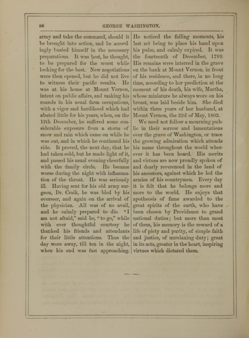 army and take the command, should it be brought into action, and he accord- ingly busied himself in the necessary preparations. It was Lest, lie thought, to be prepared for the worst while looking for the best. New negotiations were then opened, but lie did not live to witness their pacific results. He- was at his home at Mount Vernon, intent on public affairs, and making his rounds in his usual farm occupations, with a vigor and hardihood which had abated little for his years, when, on the 12th December, he suffered some con- siderable exposure from a storm of snow and rain which came on while he was out, and in which he continued his ride. It proved, the next day, that he had taken cold, but he made light of it, and passed his usual evening cheerfully with the family circle. He became worse during the night with inflamma- tion of the throat. He was seriously ill. Having sent for his old army sur- geon, Dr. Craik, he was bled by his overseer, and again on the arrival of the physician. All was of no avail, and he calmly prepared to die. I am not afraid, said he,  to go, while with ever thoughtful courtesy he thanked his friends and attendants for their little attentions. Thus the day wore away, till ten in the night, when his end was fast approaching. He noticed the failing moments, his last act being to place his hand upon his pulse, and calmly expired. It -was the fourteenth of December, 1799. His remains were interred in the grave on the bank at Mount Vernon, in front of his residence, and there, in no long time, according to her prediction at the moment of his death, his wife, Martha, whose miniature he always wore on his breast, was laid beside him. She died within three years of her husband, at Mount Vernon, the 22d of May, 1802. We need not follow a mourning pub- lic in their sorrow and lamentations over the grave of Washington, or trace the growing admiration which attends his name throughout the world wher- ever it has been heard. His merits and virtues are now proudly spoken of and dearly reverenced in the land of his ancestors, against which he led the armies of his countrymen. Every day it is felt that he belongs more and more to the world. He enjoys that apotheosis of fame awarded to the great spirits of the earth, who have been chosen by Providence to grand national duties; but more than most of them, his memory is the reward of a life of piety and purity, of simple faith and justice, of unrelaxing duty; great in its acts, greater in the heart, inspiring virtues which dictated them.