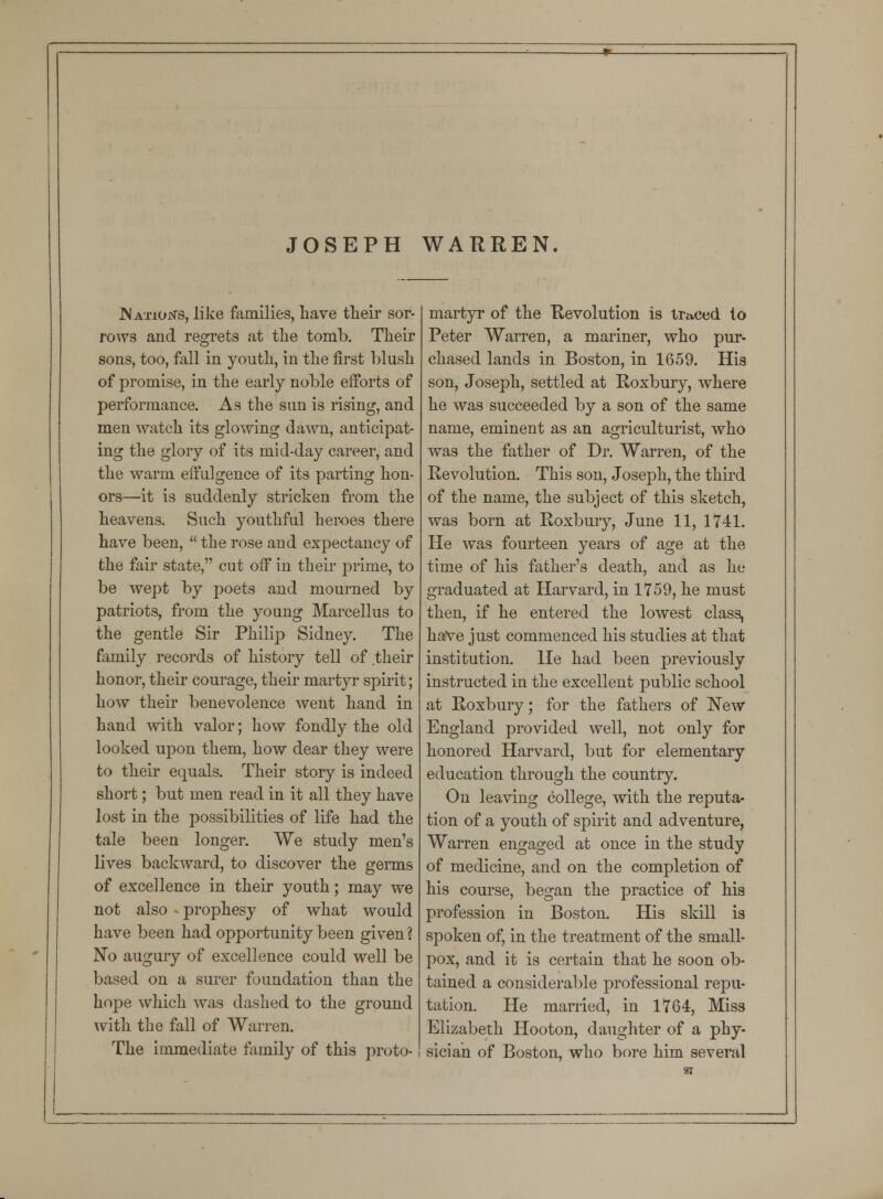JOSEPH WARREN. .Nations, like families, have their sor- rows and regrets at the tomb. Their sons, too, fall in youth, in the first blush of promise, in the early noble efforts of performance. As the sun is rising, and men watch its glowing dawn, anticipat- ing the glory of its mid-day career, and the warm effulgence of its parting hon- ors—it is suddenly stricken from the heavens. Such youthful heroes there have been,  the rose and expectancy of the fail* state, cut off in their prime, to be wept by poets and mourned by patriots, from the young Marcellus to the gentle Sir Philip Sidney. The family records of history tell of their honor, their courage, their martyr spirit; how their benevolence went hand in hand with valor; how fondly the old looked upon them, how dear they were to their equals. Their story is indeed short; but men read in it all they have lost in the possibilities of life had the tale been longer. We study men's lives backward, to discover the germs of excellence in their youth; may we not also v prophesy of what would have been had opportunity been given ? No augury of excellence could well be based on a surer foundation than the hope which was dashed to the ground with the fall of Warren. The immediate family of this proto- martyr of the Revolution is traced to Peter Warren, a mariner, who pur- chased lands in Boston, in 1659. His son, Joseph, settled at Roxbury, where he was succeeded by a son of the same name, eminent as an agriculturist, who was the father of Dr. Warren, of the Revolution. This son, Joseph, the third of the name, the subject of this sketch, was born at Roxbury, June 11, 1741. He was fourteen years of age at the time of his father's death, and as he graduated at Harvard, in 1759, he must then, if he entered the lowest class, have just commenced his studies at that institution. He had been previously instructed in the excellent public school at Roxbury; for the fathers of New England provided well, not only for honored Harvard, but for elementary education through the country. On leaving college, with the reputa- tion of a youth of spirit and adventure, Warren engaged at once in the study of medicine, and on the completion of his course, began the practice of his profession in Boston. His skill is spoken of, in the treatment of the small- pox, and it is certain that he soon ob- tained a considerable professional repu- tation. He married, in 1764, Miss Elizabeth Hooton, daughter of a phy- sician of Boston, who bore him several •n