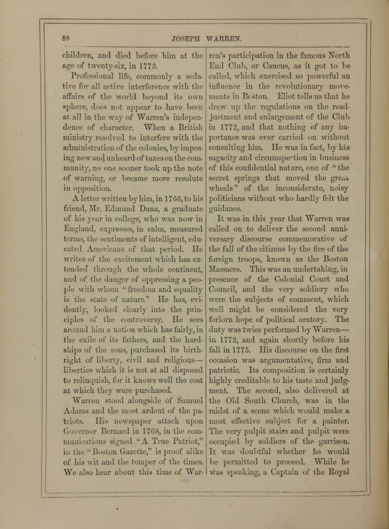children, and died before him at the age of twenty-six, in 1773. Professional life, commonly a seda- tive for all active interference with the affairs of the world beyond its own sphere, does not appear to have been at all in the way of Warren's indepen- dence of character. When a British ministry resolved to interfere with the administration of the colonies, by impos- ing new and unheard-of taxes on the com- munity, no one sooner took up the note of warning, or became more resolute in opposition. A letter written by him, in 1766, to his friend, Mr. Edmund Dana, a graduate of his year in college, who was now in England, expresses, in calm, measured terms, the sentiments of intelligent, edu- cated Americans of that period. He writes of the excitement which has ex- tended through the whole continent, and of the danger of oppressing a peo- ple with whom freedom and equality is the state of nature. He has, evi- dently, looked clearly into the prin- ciples of the controversy. He sees around him a nation which has fairly, in the exile of its fathers, and the hard- ships of the sons, purchased its birth- right of liberty, civil and religious— liberties which it is not at all disposed to relinquish, for it knows well the cost at which they were purchased. Warren stood alongside of Samuel Adams and the most ardent of the pa- triots. His newspaper attack upon Governor Bernard in 1768, in the com- munications signed A True Patriot in the Boston Gazette, is proof alike of his wit and the temper of the times. We also hear about this time of War- ren's participation in the famous North End Club, or Caucus, as it got to be called, which exercised so powerful an influence in the revolutionary move- ments in Boston. Eliot tells us that he drew up the regulations on the read- justment and enlargement of the Club in 1772, and that nothing of any im- portance was ever carried on without consulting him. He was in fact, by his sagacity and circumspection in business of this confidential nat ure, one of the secret springs that moved the gre<*b wheels of the inconsiderate, noisy politicians without who hardly felt the guidance. It was in this year that Warren was called on to deliver the second anni- versary discourse commemorative of the fall of the citizens by the fire of the foreign troops, known as the Boston Massacre. This was an undertaking, in presence of the Colonial Court and Council, and the very soldiery who were the subjects of comment, which well might be considered the very forlorn hope of political oratory. The duty was twice performed by Warren— in 1772, and again shortly before his fall in 1775. His discourse on the first occasion was argumentative, firm and patriotic. Its composition is certainly highly creditable to his taste and judg- ment. The second, also delivered at the Old South Church, was in the midst of a scene which would make a most effective subject for a painter. The very pulpit stairs and pulpit were occupied by soldiers of the garrison. It was doubtful whether he would be permitted to proceed. While he was speaking, a Captain of the Royal