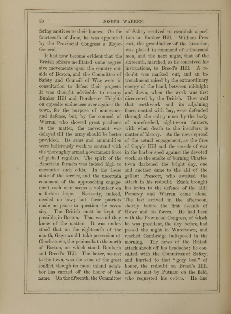 fering captives to their homes. On the fourteenth of June, he was appointed by the Provincial Congress a Major- General. It had now become evident that the British officers meditated some asrsres- sive movements upon the country out- side of Boston, and the Committee of Safety and Council of War were in consultation to defeat their projects. It was thought advisable to occupy Bunker Hill and Dorchester Heights' on opposite eminences over against the town, for the purpose of annoyance and defence, but, by the counsel of Warren, who showed great prudence in the matter, the movement was delayed till the army should be better provided. Its arms and ammunition were ludicrously weak to contend with the thoroughly armed government force of picked regulars. The spirit of the American fanners was indeed high to encounter such odds. In the loose state of the service, and the uncertain command of the approaching engage- ment, each man seems a volunteer on a forlorn hope. Necessity, indeed, needed no law; but these patriots made no pause to question the neces- sity. The British must be kept, if possible, in Boston. That was all they knew of the matter. It was under- stood that on the eighteenth of the month, Gage would take possession of Charlestown, the peninsula to the north of Boston, on which stood. Bunker's and Breed's Hill. The latter, nearest to the town, was the scene of the great conflict, though its more inland neigh- bor has carried off the honor of the name. On the fifteenth, the Committee of Safety resolved to establish a posi- tion on Bunker Hill. William Pres- cott, the grandfather of the historian, was placed in command of a thousand men, and the next night, that of the sixteenth, marched, as he conceived his instructions, to Breed's Hill. A re- doubt was marked out, and an in- trenchment raised by the extraordinary energy of the band, between midnight and dawn, when the work was first discovered by the British. How well that earthwork and its adjoining fence, matted with hay, were defended through the sultry noon by the body of unrefreshed, night-worn farmers, with what death to the invaders, is matter of history. As the news spread of the actual engagement, as the fires of Copp's Hill and the vessels of war in the harbor sped against the devoted work, as the smoke of burning Charles- town darkened the bright day, one and another came to the aid of the gallant Prescott, who awaited the attack in his redoubt. Stark brought his levies to the defence of the hill; Pomeroy and Warren came alone. The last arrived in the afternoon, shortly before the first assault of Howe and his forces. He had been with the Provincial Congress, of which he was president, the day before, had passed the night in Watertown, and reached Cambridge indisposed in the morning. The news of the British attack shook off his headache; he con- sulted with the Committee of Safety, and hurried to that gory bed of honor, the redoubt on Breed's Hill. He was met by Putnam on the field, who requested his orders. He hat.