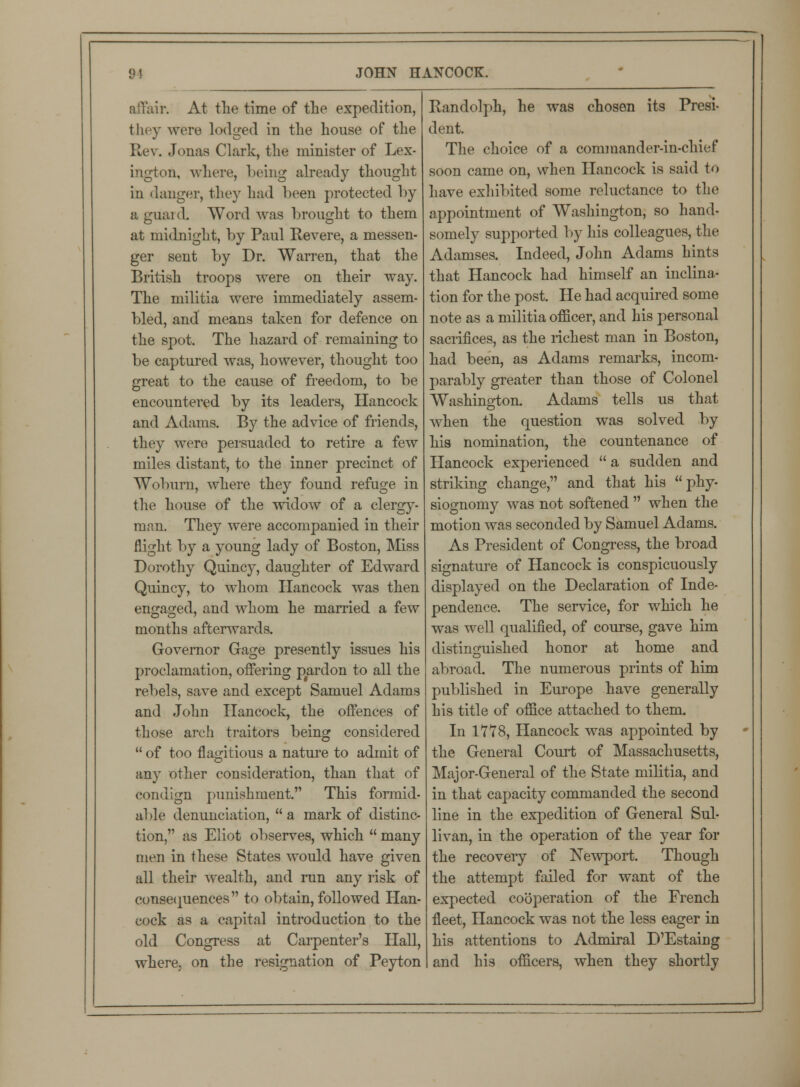 affair. At the time of the expedition, they were lodged in the house of the Rev. Jonas Clark, the minister of Lex- ington, where, being already thought in danger, they had been protected by a guai d. Word was brought to them at midnight, by Paul Revere, a messen- ger sent by Dr. Warren, that the British troops were on their way. The militia were immediately assem- bled, and means taken for defence on the spot. The hazard of remaining to be captured was, however, thought too great to the cause of freedom, to be encountered by its leaders, Hancock and Adams. By the advice of friends, they were persuaded to retire a few miles distant, to the inner precinct of Woburn, where they found refuge in the house of the widow of a clergy- man. They were accompanied in their flight by a young lady of Boston, Miss Dorothy Quincy, daughter of Edward Quincy, to whom Hancock was then engaged, and whom he married a few months afterwards. Governor Gage presently issues his proclamation, offering pardon to all the rebels, save and except Samuel Adams and John Hancock, the offences of those arch traitors being considered of too flagitious a nature to admit of any other consideration, than that of condign punishment. This formid- able denunciation, a mark of distinc- tion, as Eliot observes, which many men in these States would have given all their wealth, and run any risk of consequences to obtain, followed Han- cock as a capital introduction to the old Congress at Carpenter's Hall, where, on the resignation of Peyton Randolph, he was chosen its Presi- dent. The choice of a commander-in-chief soon came on, when Hancock is said to have exhibited some reluctance to the appointment of Washington, so hand- somely supported by his colleagues, the Adamses. Indeed, John Adams hints that Hancock had himself an inclina- tion for the post. He had acquired some note as a militia officer, and his personal sacrifices, as the richest man in Boston, had been, as Adams remarks, incom- parably greater than those of Colonel Washington. Adams tells us that when the question was solved by his nomination, the countenance of Hancock experienced a sudden and striking change, and that his phy- siognomy was not softened when the motion was seconded by Samuel Adams. As President of Congress, the broad signature of Hancock is conspicuously displayed on the Declaration of Inde- pendence. The service, for which he was well qualified, of course, gave him distinguished honor at home and abroad. The numerous prints of him published in Europe have generally his title of office attached to them. In 1778, Hancock was appointed by the General Court of Massachusetts, Major-General of the State militia, and in that capacity commanded the second line in the expedition of General Sul- livan, in the operation of the year for the recovery of Newport. Though the attempt failed for want of the expected cooperation of the French fleet, Hancock was not the less eager in his attentions to Admiral D'Estaing and his officers, when they shortly