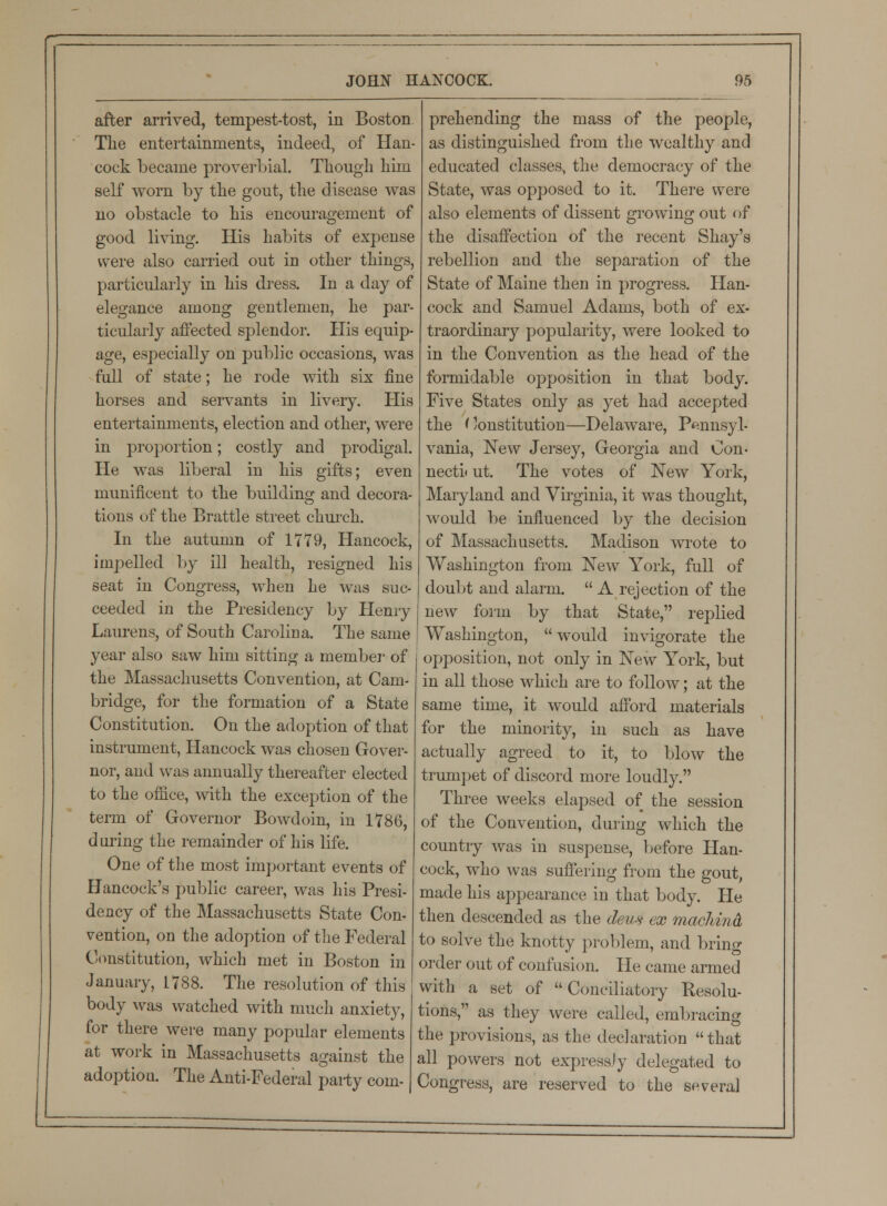 after arrived, tempest-tost, in Boston The entertainments, indeed, of Han- cock became proverbial. Though him self worn by the gout, the disease was no obstacle to his encouragement of good living. His habits of expense were also carried out in other things, particularly in his dress. In a day of elegance among gentlemen, he par- ticularly affected splendor. His equip- age, especially on public occasions, was full of state; he rode with six fine horses and servants in livery. His entertainments, election and other, were in proportion; costly and prodigal. He was liberal in his gifts; even munificent to the building and decora- tions of the Brattle street church. In the autumn of 1779, Hancock, impelled by ill health, resigned his seat in Congress, when he was suc- ceeded in the Presidency by Henry Lam*ens, of South Carolina. The same year also saw him sitting a member of the Massachusetts Convention, at Cam- bridge, for the formation of a State Constitution. On the adoption of that instrument, Hancock was chosen Gover- nor, and was annually thereafter elected to the office, with the exception of the term of Governor Bowdoin, in 1786, during the remainder of his life. One of the most important events of Hancock's public career, was his Presi- dency of the Massachusetts State Con- vention, on the adoption of the Federal Constitution, which met in Boston in January, 1788. The resolution of this body was watched with much anxiety, for there were many popular elements at work in Massachusetts against the adoptiou. The Anti-Federal party com- prehending the mass of the people, as distinguished from the wealthy and educated classes, the democracy of the State, was opposed to it. There were also elements of dissent growing out of the disaffection of the recent Shay's rebellion and the separation of the State of Maine then in progress. Han- cock and Samuel Adams, both of ex* traordinary popularity, were looked to in the Convention as the head of the formidable opposition in that body. Five States only as yet had accepted the Constitution—Delaware, Pennsyl- vania, New Jersey, Georgia and Con- nects ut. The votes of New York, Maryland and Virginia, it was thought, would be influenced by the decision of Massachusetts. Madison wrote to Washington from New York, full of doubt and alarm.  A rejection of the new form by that State, replied Washington, would invigorate the opposition, not only in New York, but in all those which are to follow; at the same time, it would afford materials for the minority, in such as have actually agreed to it, to blow the trumpet of discord more loudly. Three weeks elapsed of the session of the Convention, during which the country was in suspense, before Han- cock, who was suffering from the gout, made his appearance in that body. He then descended as the de/us ex macliind to solve the knotty problem, and bring order out of confusion. He came armed with a set of Conciliatory Resolu- tions, as they were called, embracing the provisions, as the declaration that all powers not expressly delegated to Congress, are reserved to the several