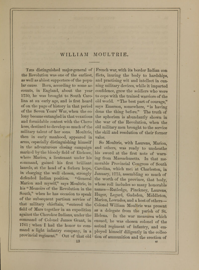 WILLIAM MOULTRIE. Tins distinguished major-general of the Revolution was one of the earliest, as well as ablest supporters of the popu- lar cause, Born, according to some ac- counts, in England, about the year 1730, he was brought to South Caro- lina at an early age, and is first heard of on the page of history in that period of the Seven Years' War, when the co- lony became entangled in that vexatious and formidable contest with the Chero- kees, destined to develop so much of the military talent of her sons. Moultrie, then in early manhood, appeared in arms, especially distinguishing himself in the adventurous closing campaign marked by the bloody field of Etchoee, where Marion, a lieutenant under his command, gained his first brilliant laurels, at the head of a forlorn hope, in charging the well chosen, strongly defended Indian position. General Marion and myself, says Moultrie, in his Memoirs of the Revolution in the South, when he has occasion to speak of the subsequent partisan service of that military chieftain, entered the field of Mars together in an expedition against the Cherokee Indians, under the command of Colonel James Grant, in 1761; when I had the honor to com- mand a light infantry company, in a provincial regiment. Out of that old 13 French war, with its border Indian con- flicts, inuring the body to hardships, and practising wit and intellect in cun- ning military devices, while it imparted confidence, grew the soldiers who were to cope with the trained warriors of the old world. The best part of courage, says Emerson, somewhere, is having done the thing before. The truth of the aphorism is abundantly shown in the war of the Revolution, when the old military men brought to the service the skill and resolution of their former valor. So Moultrie, with Laurens, Marion, and others, was ready to unsheathe his sword at the first note of warn- ing from Massachusetts. In that me- morable Provincial Congress of South Carolina, which me: at Charleston, in January, 1775, assembling so much of the worth of the province, that body, whose roll includes so many honorable names—Rutledge, Pinckney, Laurens, Huger, Legare, Gadsden, Middleton, Marion, Lowndes, and a host of others— Colonel William Moultrie was present as a delegate from the parish of St. Helena. In the war measures which ensued, he was chosen colonel of the second regiment of infantry, and em- ployed himself diligently in the collec- tion of ammunition and the erection of
