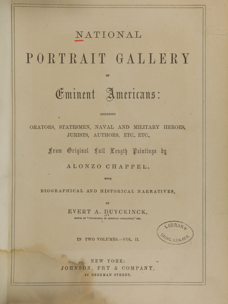 NATIONAL PORTRAIT GALLERY o? (Simitwtt %mtxmu: INCLUDING ORATORS, STATESMEN, NAVAL AND MILITARY HEROES, JURISTS, AUTHORS, ETC., ETC., $rcm Original full fntjtlj fahthtp &£ ALONZO CHAPPEL. WTTH BIOGRAPHICAL AND HISTORICAL NARRATIVES, BT EVERT A. DUYCKINCK, EDITOR OF OYCM)P.*DIA OP AMERICAN LITERATURE, ETC. OBR^ IN TWO VOLUMES.—VOL. II. V (4.0* NEW YORK: JOHNSON, FRY & COMPANY, 27 BEEKMAN STREET.