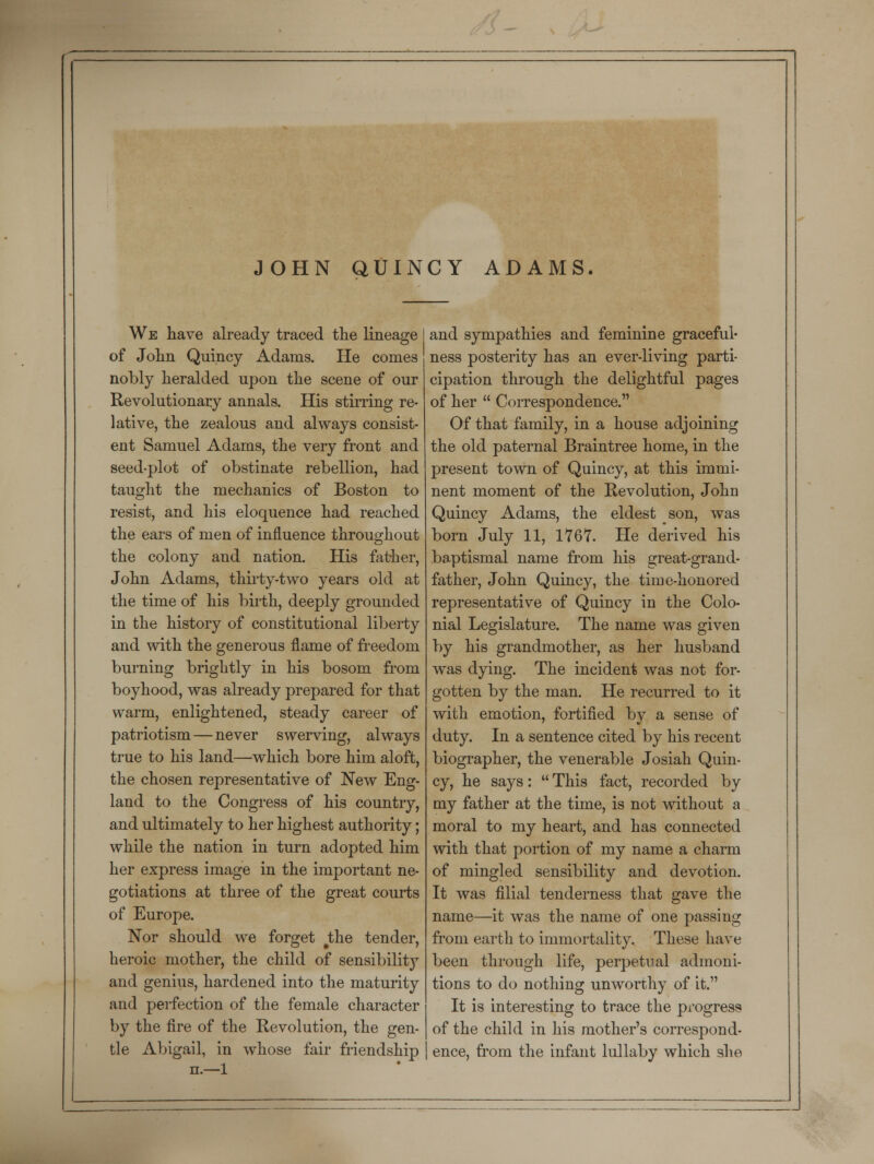 JOHN QUINCY ADAMS. We have already traced the lineage of John Quincy Adams. He comes nobly heralded upon the scene of our Revolutionary annals. His stirring re- lative, the zealous and always consist- ent Samuel Adams, the very front and seed-plot of obstinate rebellion, had taught the mechanics of Boston to resist, and his eloquence had reached the ears of men of influence throughout the colony and nation. His father, John Adams, thirty-two years old at the time of his birth, deeply grounded in the history of constitutional liberty and with the generous flame of freedom burning brightly in his bosom from boyhood, was already prepared for that warm, enlightened, steady career of patriotism—never swerving, always true to his land—which bore him aloft, the chosen representative of New Eng- land to the Congress of his country, and ultimately to her highest authority; while the nation in turn adopted him her express image in the important ne- gotiations at three of the great courts of Europe. Nor should we forget #the tender, heroic mother, the child of sensibility and genius, hardened into the maturity and perfection of the female character by the fire of the Revolution, the gen- tle Abigail, in whose fair friendship n.—1 and sympathies and feminine graceful- ness posterity has an ever-living parti- cipation through the delightful pages of her  Correspondence. Of that family, in a house adjoining the old paternal Braintree home, in the present town of Quincy, at this immi- nent moment of the Revolution, John Quincy Adams, the eldest son, was born July 11, 1767. He derived his baptismal name from his great-grand- father, John Quincy, the time-honored representative of Quincy in the Colo- nial Legislature. The name was given by his grandmother, as her husband was dying. The incident was not for- gotten by the man. He recurred to it with emotion, fortified by a sense of duty. In a sentence cited by his recent biographer, the venerable Josiah Quin- cy, he says:  This fact, recorded by my father at the time, is not without a moral to my heart, and has connected with that portion of my name a charm of mingled sensibility and devotion. It was filial tenderness that gave the name—it was the name of one passing from earth to immortality. These have been through life, perpetual admoni- tions to do nothing unworthy of it. It is interesting to trace the progress of the child in his mother's correspond- ence, from the infant lullaby which she