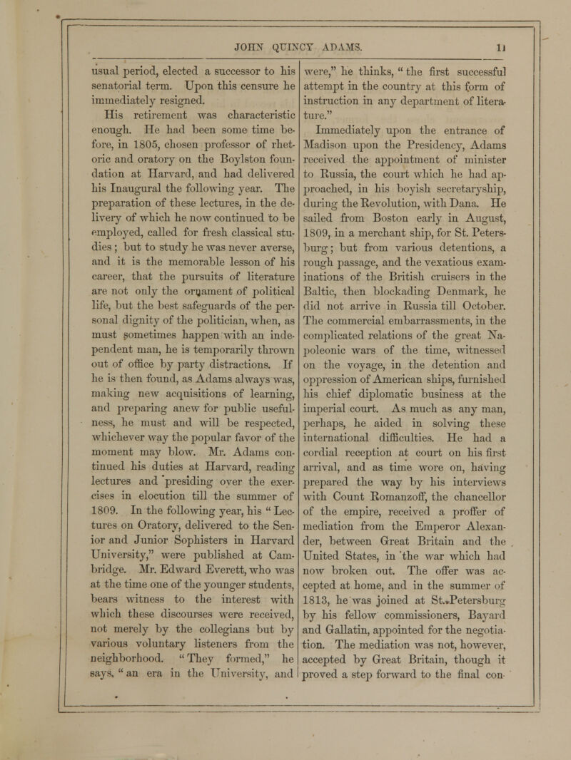 usual period, elected a successor to his senatorial term. Upon this censure he immediately resigned. His retirement was characteristic enough. He had been some time be- fore, in 1805, chosen professor of rhet- oric and oratory on the Boylston foun- dation at Harvard, and had delivered his Inaugural the following year. The preparation of these lectures, in the de- livery of which he now continued to be employed, called for fresh classical stu- dies ; but to study he was never averse, and it is the memorable lesson of his career, that the pursuits of literature are not only the ornament of political life, but the best safeguards of the per- sonal dignity of the politician, when, as must sometimes happen with an inde- pendent man, he is temporarily thrown out of office by party distractions. If he is then found, as Adams always was, making new acquisitions of learning, and preparing anew for public useful- ness, he must and will be respected, whichever way the popular favor of the moment may blow. Mr. Adams con- tinued his duties at Harvard, reading: lectures and presiding over the exer- cises in elocution till the summer of 1809. In the following year, his  Lec- tures on Oratory, delivered to the Sen- ior and Junior Sophisters in Harvard University, were published at Cam- bridge. Mr. Edward Everett, who was at the time one of the younger students, bears witness to the interest with which these discourses were received, not merely by the collegians but by various voluntary listeners from the neighborhood. They formed, he says,  an era in the University, and were, he thinks,  the first successful attempt in the country at this form of instruction in any department of litera- ture. Immediately upon the entrance of Madison upon the Presidency, Adams received the appointment of minister to Russia, the court which he had ap- proached, in his boyish secretaryship, during the Revolution, with Dana. He sailed from Boston early in August, 1809, in a merchant ship, for St. Peters- burg ; but from various detentions, a rough passage, and the vexatious exam- inations of the British cruisers in the Baltic, then blockading Denmark, he did not arrive in Russia till October. The commercial embarrassments, in the complicated relations of the great Na- poleonic wars of the time, witnessed on the voyage, in the detention and oppression of American ships, furnished his chief diplomatic business at the imperial court. As much as any man, perhaps, he aided in solving these international difficulties. He had a cordial reception at court on his first arrival, and as time wore on, having prepared the way by his interviews with Count Romanzoff, the chancellor of the empire, received a proffer of mediation from the Emperor Alexan- der, between Great Britain and the United States, in 'the war which had now broken out. The offer was ac- cepted at home, and in the summer of 1813, he was joined at St.»Petersburg by his fellow commissioners, Bayard and Gallatin, appointed for the negotia- tion. The mediation was not, however, accepted by Great Britain, though it proved a step forward to the final con-