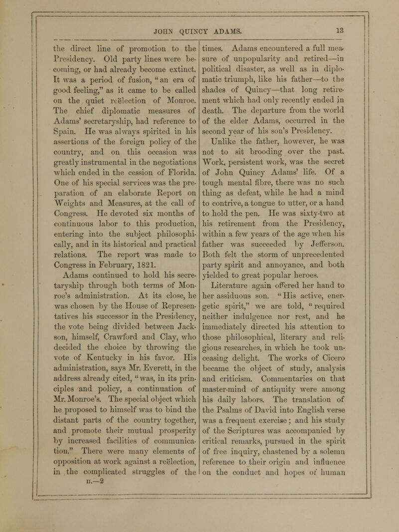 the direct line of promotion to the Presidency. Old party lines were be- coming, or had already become extinct. It was a period of fusion,  an era of good feeling, as it came to be called on the quiet reelection of Monroe. The chief diplomatic measures of Adams' secretaryship, had reference to Spain. He was always spirited in his assertions of the foreign policy of the country, and on this occasion was greatly instrumental in the negotiations which ended in the cession of Florida. One of his special services was the pre- paration of an elaborate Report on Weights and Measures, at the call of Congress. He devoted six months of continuous labor to this production, entering into the subject philosophi- cally, and in its historical and practical relations. The report was made to Congress in February, 1821. Adams continued to hold his secre- taryship through both terms of Mon- roe's administration. At its close, he was chosen by the House of Represen- tatives his successor in the Presidency, the vote beino; divided between Jack- son, himself, Crawford and Clay, who decided the choice by throwing the vote of Kentucky in his favor. His administration, says Mr. Everett, in the address already cited,  was, in its prin- ciples and policy, a continuation of Mr. Monroe's. The special object which he proposed to himself was to bind the distant parts of the country together, and promote their mutual prosperity by increased facilities of communica- tion. There were many elements of opposition at work against a reelection, in the complicated struggles of the ii.—2 times. Adams encountered a full mea- sure of unpopularity and retired—in political disaster, as well as in diplo- matic triumph, like his father—to the shades of Quincy—that long retire- ment which had only recently ended in death. The departure from the world of the elder Adams, occurred in the second year of his son's Presidency. Unlike the father, however, he was not to sit brooding over the past. Work, persistent work, was the secret of John Quincy Adams' life. Of a tough mental fibre, there was no such thing as defeat, while he had a mind to contrive, a tongue to utter, or a hand to hold the pen. He was sixty-two at his retirement from the Presidency, within a few years of the age when his father was succeeded by Jefferson. Both felt the storm of unprecedented party spirit and annoyance, and both yielded to great popular heroes. Literature again offered her hand to her assiduous son.  His active, ener- getic spirit, we are told,  required neither indulgence nor rest, and he immediately directed his attention to those philosophical, literary and reli- gious researches, in which he took un- ceasing delight. The works of Cicero became the object of study, analysis and criticism. Commentaries on that master-mind of antiquity were among his daily labors. The translation of the Psalms of David into English verse was a frequent exercise ; and his study of the Scriptures was accompanied by critical remarks, pursued in the spirit of free inquiry, chastened by a solemn reference to their origin and influence on the conduct and hopes of human